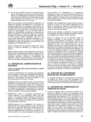 Resolución 818g — Anexo ‘A’ — Sección 2

(ii) que al menos el 50% de todos los montos adeuda-        fecha posterior a la rehabilitación y a la liquidación
     dos ha sido pagado y que se ha convenido entre el      completa de todas las sumas pendientes anteriores. El
     Agente y el Administrador de Agencias un calendario    Administrador podrá, por medio de una carta enviada al
     en firme para el reembolso en cuotas dentro de seis    Agente, solicitar la entrega de los documentos en una
     meses del saldo más intereses a la tasa bancaria       fecha específica que no será anterior a siete días desde
     oficial (preferente) más uno por ciento;               la fecha de la solicitud.

2.2.2 entre el Agente y el Administrador de Agencias o el   2.3.1(d) si los resultados de la revisión financiera especi-
Gerente de Servicios de Agencias se ha convenido un         ficada en el punto 2.3.1(c) anterior determinan que la
calendario alternativo de reembolso y condiciones, por      situación financiera del Agente es suficientemente sol-
acuerdo unánime de las Líneas Aéreas BSP a las que se       vente, el Administrador de la Agencia podrá anular el
les deben los montos adeudados, una fracción de dichos      requisito de la fianza del Agente.
montos ha sido pagada y se ha convenido entre el
Agente y el Administrador de Agencias un calendario en      2.3.2 una vez realizada a readmisión, se puede solicitar
firme de reembolso en cuotas a lo largo de un período       a los agentes que sigan brindando una garantía sujeta a
establecido de común acuerdo del saldo más intereses a      los resultados de cualquier revisión financiera.
la tasa bancaria oficial (preferente) más uno por
ciento; dicho calendario de reembolso alternativo no se     2.3.3 Si el Agente que ya ha satisfecho todos los
extenderá por más de doce meses y, en cualquier caso,       importes pendientes, si hay alguno, es incapaz de
establecerá el pago de intereses a una tasa similar a la    demostrar al Administrador de Agencias, antes de una
establecida en el Subpárrafo 2.2.1(ii).                     fecha especificada que no será anterior a los 15 días
                                                            siguientes al inicio de la revisión financiera, que su
2.2.3 El Administrador de Agencias notificará en conse-     situación financiera y de crédito satisface los requisitos
cuencia a todos los Miembros y a todas las Líneas           estipulados en el Manual del Agente de Viajes o en las
Aéreas.                                                     Normas para Agencias de Venta de Pasaje vigentes y, en
                                                            el caso de Impago resultante de la acumulación de
2.2.4 El Gerente de Servicios de Agencias le informará al   Avisos de Irregularidad, que ha adoptado las medidas
Administrador de Agencias de inmediato cualquier incum-     necesarias para evitar la recurrencia de tales irregularida-
plimiento por parte del Agente de los calendarios de        des, el Administrador de Agencias enviará al Agente un
reembolso; asimismo informará al Administrador de           aviso de rescisión del Contrato de Agencia de Venta o de
Agencias cuando se haya efectuado el pago total del         eliminación de la Lista de Agencias, según sea el caso.
monto de los saldos adeudados (incluidos los intereses).    La rescisión o eliminación será efectiva en una fecha ue
                                                            no será anterior a la fecha especificada en la cláusula
                                                            13.2 del Contrato de Agencia de Venta. Si, con anteriori-
2.3 REVISION DEL ADMINISTRADOR DE                           dad a la fecha de remoción o terminación, el Agente
AGENCIAS                                                    elimina los motivos que dieron lugar a dicha terminación
                                                            o remoción de manera satisfactoria al Administrador de
2.3(a) Los agentes deben poder demostrar su cualifi-        Agencias, la terminación o remoción no tendrán lugar.
cación financiera.

Cuando el Administrador de la Agencia esté satisfecho       2.4 EFECTOS DE LA RETENCION
con la liquidación de todas las cantidades pendientes por   DESPUES DEL INCUMPLIMIENTO
parte del Agente, éste exigirá al Agente una garantía
bancaria o una garantía de seguro aprobada, o una           A un Agente declarado en Incumplimiento cuyo Acuerdo
fianza equivalente a las ventas en riesgo;                  de Agencia de Venta no ha sido terminado se le
                                                            suprimirán todas las irregularidades registradas en contra
2.3.1(a) siempre que el agente cumple con los requisitos    de todos sus Locales con anterioridad al Incumplimiento.
estipulados en el punto 2.3(a) antes mencionado o, en el
caso de un incumplimiento de pago como resultado de
notificaciones de irregularidad, demuestra que ha tomado    2.5 REVISION DEL COMISIONADO DE
las medidas correspondientes para prevenir la repetición
de dichas irregularidades, el administrador de agencias     AGENCIAS DE VIAJES
deberá informarlo a las líneas aéreas del BSP;              Cuando un Agente reciba un aviso de rescisión de su
2.3.1(b) IATA volverá a suministrar Documentos de           Contrato de Agencia de Venta o de eliminación de su
Tráfico Estándar y las Compañías Aéreas del BSP             Oficina Aprobada de la Lista de Agencias conforme a las
podrán, a su propia discreción individual, suministrar al   estipulaciones del Subpárrafo 2.1.2 o el Párrafo 2.3, el
Agente su autorización para emitir billetes. Asimismo       Agente puede, dentro de los 30 días siguientes al aviso
IATA informará a todos los Proveedores de Sistema que       de rescisión/eliminación o a la rescisión/eliminación, invo-
el Agente puede emitir STDs.                                car la Resolución 820e para la revisión de la decisión del
                                                            Administrador de Agencias por parte del Comisionado de
2.3.1(c) después de la rehabilitación del Agente, el        Agencias de Viajes, y también puede solicitar una orden
Administrador de la Agencia llevará a cabo una revisión     interlocutoria para suspender la rescisión y preservar el
financiera de éste para determinar si sigue siendo nece-    status quo en espera del resultado de la revisión.
sario que proporcione una garantía. Tal revisión se         Antes de conceder una orden interlocutoria bajo este
realizará obligatoriamente tomando como base la posi-       Subpárrafo, el Comisionado de Agencias de Viajes podrá
ción financiera y las cuentas auditadas del Agente con      exigir al Agente que presente una garantía bancaria u


VÁLIDO A PARTIR DEL 1o DE JUNIO DE 2011                                                                             51
 
