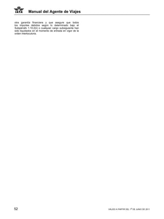 Manual del Agente de Viajes

otra garantía financiera y que asegure que todos
los importes debidos según lo determinado bajo el
Subpárrafo 1.10.2(ii) o cualquier cargo subsiguiente han
sido liquidados en el momento de entrada en vigor de la
orden interlocutoria.




52                                                         VÁLIDO A PARTIR DEL 1o DE JUNIO DE 2011
 
