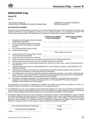 Resolución 818g — Anexo ‘B’


RESOLUCIÓN 818g
Anexo ‘B’
DE LA

 Administrador de Agencias                                                                                            NOMBRE DE LA AGENCIA, DOMICILIO
 ASOCIACIÓN DE TRANSPORTE AEREO INTERNACIONAL                                                                         &CODIGO NUMERICO

NOTIFICACION DE CAMBIO

De acuerdo con las disposiciones de la Sección 10 de las Normas para Agencias de Venta de Pasajes, por medio de la
presente notificamos el (los) siguiente (s) cambio (s) en la estructura jurídica o de propietario del Agente IATA
mencionado en la parte superior (Transferidor) como resultado de negociaciones o acuerdos contractuales:

                                                                                              ESTRUCTURA JURIDICA                                  ESTRUCTURA JURIDICA
                                                                                               ACTUAL APROBADA                                           FUTURA
 1.       Propietario Único/Sociedad Colectiva/Sociedad
          Anónima/Otro (especificar)                                                      .................................................... ..................................................
 2.       Nombre del propietario/nombre de los socios
          en caso de firma no constituida en sociedad
          anónima                                                                         .................................................... ..................................................
 3.       Si la sociedad anónima cotiza en bolsa:
 (a)      capital accionario emitido                                                      .................................................... ..................................................
                                                                                                                        indicar número de acciones
 (b)      nombre y domicilio de los accionistas y número
          de acciones de cada accionista                    .................................................... ..................................................
 (c)      nombre de todos los funcionarios y directores     .................................................... ..................................................
 4.       Fecha de entrada en vigencia de la nueva estructura jurídica según lo indicado anteriormente.
 5.       Nombre Legal, Nombre Comercial y domicilio completos bajo la nueva propiedad.
 6.       Si la respuesta al punto (5) que antecede representa un cambio de nombre o local, o ambos, sírvase proporcionar
          más información.
 7.       ¿Afectará dicho cambio todos los Locales Aprobados? En caso de respuesta negativa, sírvase proporcionar una
          explicación detallada.
 8.       ¿Afectará dicho cambio a los funcionarios y al personal de los Locales Aprobados sujetos a dicho cambio? En
          caso de respuesta afirmativa, sírvase proporcionar más información.
 9.       ¿Ha estado alguno de los nuevos propietarios, funcionarios (directores), gerentes, u otro individuo autorizado para
          actuar o firmar en nombre de dicha firma, involucrado en proceso judicial por concurso/quiebra o incumplimiento?
          En caso de respuesta afirmativa, sírvase proporcionar más información.
 10.      ¿El cambio de propietario dará lugar a una relación directa o indirecta con una organización que tiene una
          designación como Agencia General de Venta por parte de una Línea Aérea BSP? En caso de respuesta
          afirmativa, sírvase proporcionar más información.

El Transferidor le ha informado al Adquirente la necesidad de cumplir con las Normas de Agencia de Venta si el
Adquirente desea ser incluido en la Lista de Agencias como un Agente Aprobado.

De conformidad con uno de los requisitos de las Normas para Agencias de Venta, por el presente el Cesionario se
compromete a aceptar la responsabilidad solidaria junto con el Cedente por cualquier obligación pendiente del Cedente
bajo su Contrato de Agencia de Venta en la fecha en la que tenga lugar la transferencia de la propiedad.

El Cesionario abajo firmante conoce y por el presente se compromete a aceptar la responsabilidad por cualquier violación
del Contrato de Agencia de Venta suscrito por el Cesionista cometida por éste y que se haya podido producir en el plazo
de los dos años inmediatamente anteriores al cambio de propiedad, como si dicha violación lo fuera del Contrato de
Agencia de Venta suscrito por el Cesionario cuando el Cesionista sea empleado de la agencia o conserve un interés
financiero o lucrativo en ella, de manera directa o indirecta, después del cambio de propiedad.

 ......................................................................................            ..................................................................
          Firma Autorizada del Agente (Transferidor)                                                                          Testigo
 ......................................................................................            ..................................................................
                  Firma Autorizada del Adquirente                                                                             Testigo
 Fecha:..........................................................................



VÁLIDO A PARTIR DEL 1o DE JUNIO DE 2011                                                                                                                                                     53
 