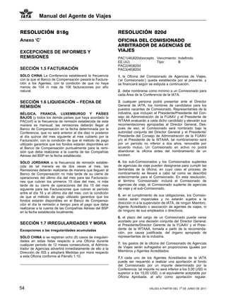 Manual del Agente de Viajes


RESOLUCIÓN 818g                                              RESOLUCIÓN 820d
Anexo ‘C’                                                    OFICINA DEL COMISIONADO
                                                             ARBITRADOR DE AGENCIAS DE
EXCEPCIONES DE INFORMES Y                                    VIAJES
REMISIONES                                                   PAC1(46)820d(excepto Vencimiento: Indefinido
                                                             EE.UU)               Tipo:        B
                                                             PAC2(46)820d
SECCIÓN 1.5 FACTURACIÓN                                      PAC3(46)820d
SÓLO CHINA La Conferencia establecerá la frecuencia          1. la Oficina del Comisionado de Agencias de Viajes,
con la que el Banco de Compensación pasará la Factura-       (‘el Comisionado’) queda establecida por el presente, y
ción a los Agentes; con la condición de que no haya          se financiará según se estipula a continuación.
menos de 104 ni más de 106 facturaciones por año
natural.                                                     2. debe nombrarse como mínimo a un Comisionado para
                                                             cada Área de la Conferencia de la IATA.

SECCIÓN 1.6 LIQUIDACIÓN – FECHA DE                           3. cualquier persona podrá presentar ante el Director
REMISIÓN                                                     General de IATA, los nombres de candidatos para los
                                                             puestos vacantes de Comisionado. Representantes de la
BÉLGICA, FRANCIA, LUXEMBURGO Y PAÍSES                        industria, que incluyen el Presidente/Presidente del Con-
BAJOS (y todos los demás países que haya acordado la         sejo de Administración de la FUAAV y el Presidente de
PAConf) si la frecuencia de remisión establecida de esta     WTAAA evaluarán a cada dicho candidato y elevarán sus
manera es mensual, las remisiones deberán llegar al          recomendaciones apropiadas al Director General. Des-
Banco de Compensación en la fecha determinada por la         pués de eso, el Comisionado será nombrado bajo la
Conferencia, que no será anterior al día diez ni posterior   autoridad conjunta del Director General y el Presidente/
al día quince del mes siguiente al mes cubierto por la       Presidente del Consejo de Administración de la FUAAV
Facturación; con la condición de que el método de pago       y/o el Presidente de la WTAAA, tal nombramiento será
utilizado garantice que los fondos estarán disponibles en    por un período no inferior a dos años, renovable por
el Banco de Compensación puntualmente para la remi-          acuerdo mutuo. Un Comisionado en activo no podrá
sión que deba realizarse a la cuenta de las Compañías        abandonar la oficina antes del nombramiento de un
Aéreas del BSP en la fecha establecida;                      sucesor.

SÓLO JORDANIA si la frecuencia de remisión estable-          4. los sub-Comisionados y los Comisionados suplentes
cida de tal manera es de dos veces al mes, las               de agencias de viaje pueden designarse para cumplir las
Remisiones deberán realizarse de manera que lleguen al       demandas de la oficina, en cuyo caso el proceso de
Banco de Compensación no más tarde de su cierre de           nombramiento se llevará a cabo tal como se describió
operaciones del último día del mes para las Facturacio-      anteriormente para el Comisionado. En esta resolución,
nes que cubran los primeros 15 días del mes, ni más          el término ‘Comisionado’ incluirá el Comisionado de
tarde de su cierre de operaciones del día 15 del mes         agencias de viaje, el Comisionado suplente de agencias
siguiente para las Facturaciones que cubran el período       de viaje y el sub-Comisionado.
entre el día 16 y el último día del mes; con la condición
de que el método de pago utilizado garantice que los         5. en el cumplimiento de sus obligaciones, los Comisio-
fondos estarán disponibles en el Banco de Compensa-          nados serán imparciales y no estarán sujetos a la
ción el día la remisión a tiempo para el pago que deba       dirección ni a la supervisión de IATA, de ningún Miembro,
realizarse a la cuenta de las Compañías Aéreas del BSP       Agente Acreditado o asociación de agentes de viajes, ni
en la fecha establecida localmente;                          de ninguno de sus empleados o directivos.

                                                             6. el plazo del cargo de un Comisionado puede verse
                                                             acortado por una decisión conjunta del Director General,
SECCIÓN 1.7 IRREGULARIDADES Y MORA                           el Presidente/Director Gerente de la FUAAV y el Presi-
Excepciones a las irregularidades acumuladas                 dente de la WTAAA, tomada a partir de la recomenda-
                                                             ción, por causa justificada, del órgano apropiado de
SÓLO CHINA si se registran ocho (8) casos de irregulari-     representantes de la industria.
dades en estas listas respecto a una Oficina durante
cualquier periodo de 12 meses consecutivos, el Adminis-      7. los gastos de la oficina del Comisionado de Agencias
trador de Agencias advertirá inmediatamente de ello a la     de Viajes serán sufragados en proporciones iguales por
Dirección de ISS y adoptará Medidas por mora respecto        Miembros y Agentes Acreditados:
a esta Oficina conforme al Párrafo 1.10;                     7.1 cada uno de los Agentes Acreditados de la IATA
                                                             puede ser requerido a realizar una aportación al fondo
                                                             del Comisionado por un importe determinado por la
                                                             Conferencia; tal importe no será inferior a los 5,00 USD ni
                                                             superior a los 10,00 USD, o el equivalente aceptable por
                                                             Oficina Aprobada, al año como aportación regular.


54                                                                               VÁLIDO A PARTIR DEL 1o DE JUNIO DE 2011
 