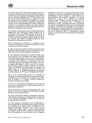 Resolución 820d

El importe total de las aportaciones pagadas colectiva-       de Agencias de la IATA. Los Comisionados serán indem-
mente por los Miembros en un año concreto será igual al       nizados por cualquier responsabilidad (incluyendo la res-
importe total de las aportaciones pagadas colectivamente      ponsabilidad de costas legales) y serán eximidos de
por los Agentes Acreditados de la IATA durante este           responsabilidad ante cualquier reclamación que pueda
mismo año. Estas contribuciones se pagarán al Fondo           derivarse en conexión con el presente por cualquier
del Programa del Comisionado de Agencias de Viajes,           medida tomada o dejada de tomar de buena fe en el
mantenido por el Administrador de Agencias y gastado de       desempeño de sus funciones bajo el Programa de
acuerdo con la presente Resolución. Dicha contribución        Agencias de la IATA, excluyendo los actos y omisiones
normal no se considerará inclusive de ningún pago de          que queden manifiestamente fuera de los procedimientos
derechos o penalización pecuniaria decidida por el Comi-      necesarios y del ámbito de autoridad de los Comisiona-
sionado en la ejecución de su mandato.                        dos establecidos en la Resolución 820e y relacionadas, o
                                                              que contravengan manifiestamente los términos del con-
7.2 Cualquier viaje necesario para el cumplimiento de las     trato de la Resolución 824. La indemnización deberá
obligaciones del Comisionado deberá disponer de la            pagarse con el Fondo de los Comisionados de Agencias
autorización previa del Director General de la IATA, el       de Viajes.
Presidente de la WTAAA y el Secretario General de la
ECTAA. El Comisionado deberá realizar todos los esfuer-
zos posibles para utilizar las telecomunicaciones para
realizar los procedimientos de revisión.

7.3 La Conferencia, el PAPGJC, el presidente de la
FUAAV y el Presidente de la WTAAA recibirán por escrito
el extracto anual de las cuentas.
8. cada Comisionado realizar revisions de acuerdo con la
Resolucion 820e previstas para la Conducción de Revi-
siones por el Comisionado Arbitrador de Agencias.

9. Las autoridades pertinentes en conjunto podrán asig-
nar por escrito a un Comisionado las tareas y funciones
adicionales que acuerden entre sí, con el fin de asegurar
un continuo diálogo abierto, comunicación de información
y claridad en las relaciones en curso entre IATA y la
comunidad global de los Agentes Acreditados de IATA.
Los gastos razonables en que se incurra en la consecu-
ción de estos objetivos pueden costearse a partir del
Fondo del Programa del Comisionado de Agencias de
Viajes, sujeto a la aprobación previa por escrito del
Director General, el Presidente/Presidente del Consejo
de Administración de UFTAA y el Presidente de WTAAA.

10. el o los Comisionados podrán ser requeridos a
presentar un informe consolidado por escrito de todas las
actividades del Comisionado a la Conferencia de Agen-
cias de Pasaje y al Consejo Conjunto Global del
Programa de Agencias de Pasaje.

11. El o los Comisionados mantendrán un sitio web de
información, cuya financiación estará incluida dentro del
presupuesto establecido.

12. los aspirantes al cargo de Comisionado serán eva-
luados en función de la descripción del trabajo y el perfil
del Anexo ‘A’ de esta resolución.

13. cada Comisionado recibirá puntualmente todas las
publicaciones ofrecidas por el Administrador de Agencias
a los Agentes Acreditados situados en el área de
jurisdicción del Comisionado.

14. Para proteger la integridad de los Comisionados y
para salvaguardar la independencia de cada uno de ellos
en el ejercicio de su cargo en IATA, los Miembros y los
Agentes Acreditados reconocen que ninguno de los
Comisionados deberá asumir ninguna responsabilidad
por ninguna medida tomada o dejada de tomar de buena
fe en el desempeño de sus funciones bajo el Programa


VÁLIDO A PARTIR DEL 1o DE JUNIO DE 2011                                                                            55
 