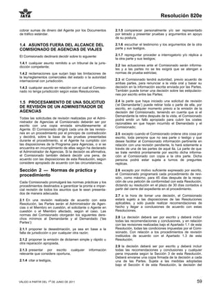 Resolución 820e

cobrar sumas de dinero del Agente por los Documentos          2.1.5 comparecer personalmente y/o ser representado
de tráfico estándar.                                          por letrado y presentar pruebas y argumentos en apoyo
                                                              de su postura,

1.4 ASUNTOS FUERA DEL ALCANCE DEL                             2.1.6 escuchar el testimonio y los argumentos de la otra
COMISIONADO DE AGENCIAS DE VIAJES                             parte y sus testigos,

El Comisionado declinará decidir sobre lo siguiente:          2.1.7 repreguntar proceder a interrogatorio y/o réplica a
                                                              la otra parte y sus testigos;
1.4.1 cualquier asunto remitido a un tribunal de la juris-
dicción competente;                                           2.2 las actuaciones ante el Comisionado serán informa-
                                                              les y a las partes no se les exigirá que se atengan a
1.4.2 reclamaciones que surjan bajo las limitaciones de       normas de prueba estrictas;
la ley/reglamentos comerciales del estado o la autoridad
internacional con jurisdicción.                               2.3 el Comisionado tendrá autoridad, previo acuerdo de
                                                              ambas partes, para renunciar a la vista oral y basar su
1.4.3 cualquier asunto en relación con el cual el Comisio-    decisión en la información escrita enviada por las Partes.
nado no tenga jurisdicción según estas Resoluciones.          También puede tomar una decisión sobre las estipulacio-
                                                              nes por escrito entre las Partes;

1.5 PROCESAMIENTO DE UNA SOLICITUD                            2.4 la parte que haya iniciado una solicitud de revisión
                                                              (‘el Demandante’) puede retirar toda o parte de ella, por
DE REVISIÓN DE UN ADMINISTRADOR DE                            escrito, en cualquier momento previo a la emisión de la
AGENCIAS                                                      decisión del Comisionado, teniendo en cuenta que si el
                                                              Demandante la retira después de la vista, el Comisionado
Todas las solicitudes de revisión realizadas por el Admi-     podrá emitir un fallo apropiado para cubrir los costes
nistrador de Agencias al Comisionado deberán ser por          razonables en que hayan incurrido el Demandado y el
escrito con una copia enviada simultáneamente al              Comisionado;
Agente. El Comisionado dirigirá cada una de las revisio-
nes en un procedimiento por el principio de contradicción     2.5 excepto cuando el Comisionado ordene otra cosa por
y decidirá, sobre la base de las pruebas presentadas          escrito, toda persona que no sea parte o testigo y que
durante el procedimiento, si el Agente ha cumplido con        desee facilitar al Comisionado información pertinente en
las disposiciones de la Programa para Agencias, o si se       relación con una revisión pendiente, lo hará solamente a
encuentra en incumplimiento de ellas según ha declarado       través de una de las partes de aqué lla. La parte de que
el Administrador de Agencias. Si la decisión es afirmativa,   se trate remitirá prontamente por escrito dicha informa-
el Comisionado también deberá decidir una pena, de            ción al Comisionado con copia a la otra parte. Dicha
acuerdo con las disposiciones de esta Resolución, según       persona podrá estar sujeta a turnos de preguntes
considere apropiado de acuerdo con las circunstancias.        replicas.

Sección 2 — Normas de práctica y                              2.6 excepto por motivo suficiente expresado por escrito,
procedimiento                                                 el Comisionado programará cada procedimiento de revi-
                                                              sión, como máximo, para 45 días después de la recep-
Cada Comisionado promulgará las normas prácticas y los        ción de una petición de conformidad con esta Resolución,
procedimientos destinados a garantizar la pronta e impar-     dictando su resolución en el plazo de 30 días contados a
cial revisión de todos los asuntos que le sean presenta-      partir del cierre del expediente en el procedimiento.
dos de manera adecuada.
                                                              2.7 a la hora de tomar una decisión, el Comisionado
2.1 En una revisión realizada de acuerdo con esta             estará sujeto a las disposiciones de las Resoluciones
Resolución, las Partes serán el Administrador de Agen-        aplicables, y solo puede realizar recomendaciones de
cias o el Miembro en cuestión, el solicitante o Agente en     hecho y llegar a conclusiones de acuerdo con estas
cuestión o el Miembro afectado, según el caso. Las            Resoluciones.
normas del Comisionado otorgarán los siguientes dere-
chos mínimos al Demandante y al Demandado (‘las               2.8 La decisión deberá ser por escrito y deberá incluir
Partes’):                                                     todas las recomendaciones y conclusiones, y en relación
                                                              con las revisiones realizadas bajo el Apartado 1.1 de esta
2.1.1 proponer la desestimación, ya sea en base a la          Resolución, todas las condiciones impuestas por el Comi-
falta de jurisdicción o por cualquier otra razón;             sionado. Con relación a los procedimientos de revisión
                                                              instituidos de acuerdo con el Apartado 1.3 de esta
2.1.2 proponer la emisión de dictamen simple y rápido u       Resolución;
otra reparación apropiada,
                                                              2.9 la decisión deberá ser por escrito y deberá incluir
2.1.3 presentar por escrito cualquier          información    todas las recomendaciones y conclusiones y cualquier
relevante que considere oportuna,                             pena impuesta según la Sección 3 de esta Resolución.
                                                              Deberá enviarse una copia firmada de la decisión a cada
2.1.4 citar a testigos,                                       una de las Partes. Sujeta a las medidas adoptadas
                                                              bajo el Sección 4 de esta Resolución, la decisión del




VÁLIDO A PARTIR DEL 1o DE JUNIO DE 2011                                                                             59
 