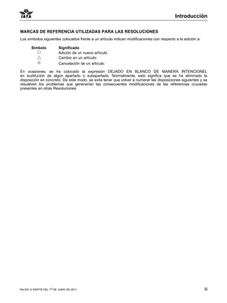 Introducción

MARCAS DE REFERENCIA UTILIZADAS PARA LAS RESOLUCIONES
Los símbolos siguientes colocados frente a un artículo indican modificaciones con respecto a la edición a:

        Símbolo           Significado
                          Adición de un nuevo artículo
                          Cambio en un artículo
                          Cancelación de un artículo

En ocasiones, se ha colocado la expresión DEJADO EN BLANCO DE MANERA INTENCIONEL
en sustitución de algún apartado o subapartado. Normalmente, esto significa que se ha eliminado la
disposición en concreto. De este modo, se evita tener que volver a numerar las disposiciones siguientes y se
resuelven los problemas que generarían las consecuentes modificaciones de las referencias cruzadas
presentes en otras Resoluciones.




VÁLIDO A PARTIR DEL 1o DE JUNIO DE 2011                                                                      iii
 