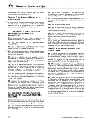 Manual del Agente de Viajes

Comisionado será final y vinculante para las Partes,          3.3.2 que se exija a un Agente u Local Aprobado que
incluyendo los Miembros de la IATA.                           cumpla ciertos requisitos especificados como condición
                                                              para seguir figurando en la Relación de Agencias;
Sección 3 — Cursos abiertos en el
                                                              3.3.3 ordenar que se retiren las autorizaciones de Docu-
comisionado                                                   mentos de Tráfico Estándar y emisión de billetes al
El poder del Comisionado para conceder asistencia será        Agente;
aplicado, según se estipula en esta Resolución 820(e),        3.3.4 que se reconvenga al Agente;
según los hechos de cada caso concreto. El siguiente es
un resumen indicativo de tales cursos posibiles:              3.3.5 que se suspenda el acceso del Agente a las tarifas
                                                              reducidas para el transporte aéreo de pasaje durante un
                                                              período de tiempo específico;
3.1 DECISIONES SOBRE REVISIONES
INICIADAS POR UN AGENTE O                                     3.3.6 que se exija al Agente, que deberá correr con los
SOLICITANTE                                                   gastos que se deriven de ello, que haga realizar una
                                                              auditoría a un perito mercantil independiente;
Como consecuencia de una revisión iniciada por un
Agente o Solicitante, el Comisionado puede decidir:           3.3.7 cuando, en el momento de la vista, se encuentre
                                                              que el Agente está reteniendo indebidamente dinero de
3.1.1 que se      apruebe     a    un   solicitante/Agente    un Miembro, el Comisionado podrá suspender al Agente,
desaprobado;                                                  hasta que todos los importes pendientes hayan sido
                                                              abonados al o a los Miembros implicados.
3.1.2 que un Agente/Local Aprobado eliminada vuelva a
figurar inscrita en la Relación de Agencias;                  Sección 4 — Cursos abiertos en el
3.1.3 un Agente al que se hayan retirado las autorizacio-     comisionado
nes de Documentos de Tráfico y emisión de billetes            4.1 El Agente o solicitante que se considere lesionado
puede verlas restituidas;                                     por una resolución del Comisionado adoptada a tenor de
3.1.4 que a un Agente que haya apelado contra las             lo establecido en la presente Resolución, tendrá derecho
medidas de un Miembro individual que amenacen la              a hacer que dicha resolución sea revisada mediante
supervivencia comercial del Agente se le preste asisten-      arbitraje de acuerdo con los procedimientos que se
cia por orden del Comisionado;                                expresan en las Normas para Agencias de Venta;

3.1.5 que a un Agente afectado por una modificación           4.2 el Miembro cuya decisión individual haya sido objeto
inminente en su Contrato de Agencia de Venta de               de acción por parte de un Agente ante el Comisionado de
Pasajes se le preste asistencia según pueda ser               conformidad con las disposiciones pertinentes de las
apropiado respecto a la necesidad de mantener los             Normas para Agencias de Venta, podrá tratar de conse-
requisitos prudenciales apropiados de la aerolínea;           guir que dicha resolución sea revisada mediante arbitraje
                                                              de acuerdo con los procedimientos que se expresan en
3.1.6 a la inversa, al fallar contra el solicitante/Miembro   las Normas para Agencias de Venta, si impugna la
demandante, el Comisionado confirmará la decisión             resolución del Comisionado;
del Administrador de Agencias/Miembro, que se imple-
mentará acto seguido;                                         4.3 cuando una decisión, o una acción del Administrador
                                                              de Agencias o del Director de Servicios de Agencia haya
3.2 cualquiera de las decisiones descritas en el Párrafo      sido objeto de una demanda de un Agente ante el
3.1 anterior, o bien tomadas por el Comisionado bajo el       Comisionado presentada conforme a las disposiciones de
presente, serán en cualquier caso coherentes con y            esta Resolución, y el Administrador de Agencias o el
factibles de una aplicación razonable bajo el Contrato de     Director de Servicios de Agencia impugnen la decisión
Agencia de Venta de Pasaje, las Normas para Agencias          del Comisionado, el Administrador de Agencias o el
de Venta de Pasaje y esta Resolución 820e.                    Director de Servicios de Agencia tendrán derecho a una
                                                              revisión de tal decisión por arbitraje de acuerdo con los
                                                              procedimientos establecidos en las Normas para Agen-
3.3 DECISIONES SOBRE REVISIONES                               cias de Venta de Pasaje.
INICIADAS POR EL ADMINISTRADOR DE
AGENCIAS
Como consecuencia de una revisión iniciada por el
Administrador de Agencias, el Comisionado puede decidir
la adopción de una o varias de las siguientes medidas:

3.3.1 que el Agente u Local Aprobado sean eliminados o
suspendidos durante un período de tiempo concreto de la
Relación de Agencias;




60                                                                                VÁLIDO A PARTIR DEL 1o DE JUNIO DE 2011
 