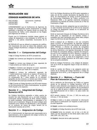 Resolución 822


RESOLUCIÓN 822                                               3.1.1 los Códigos Numéricos de IATA serán asignados a
                                                             cada uno de los Locales Aprobados de Agentes de la
                                                             IATA, de intermediarios de ventas no-IATA poseedores
CÓDIGOS NUMÉRICOS DE IATA                                    de Documentos Estándares de Tráfico conforme a la
                                                             Resolución 850b, y de agentes solamente domésticos
PAC1(47)822                Vencimiento: Indefinido
                                                             endosando sus reportes de ventas a través de un Plan de
PAC2(47)822                Tipo:        A
                                                             Facturación y Pago;
PAC3(47)822
                                                             3.1.2 a todas las demás categorías que se subscriban a
CONSIDERANDO que la Conferencia de Agencias de
                                                             un plan industrial reconocido de la IATA se les asignará
Pasaje (‘la Conferencia’) quiere proporcionar un código
                                                             un código de designación basado en la estructura de
destinado a identificar los lugares donde se emiten los
                                                             Códigos Numéricos;
Documentos de Tráfico, como estipulado en las Reglas
para Agencias de Ventas, y                                   3.1.3 se reservarán bloques de Códigos Numéricos de la
                                                             IATA para su asignación en los Estados Unidos a
Puesto que la Conferencia también desea asignar un
                                                             entidades que sean aprobadas para utilizar tales códigos
código de designación a las entidades no IATA que se
                                                             según los términos de esta Resolución;
adhieran a los planes industriales reconocidos de la
IATA,                                                        3.1.4 a solicitud de un Miembro o de una compañía
                                                             aérea no-IATA, el Administrador de Agencias asignará
SE RESUELVE que se utilizará un esquema de codifica-
                                                             Códigos Numéricos de IATA a las oficinas de ventas de
ción reconocido, tal como se indica más adelante, para
                                                             dicho Miembro, a oficinas de ventas de compañías
asignar Códigos Numéricos o códigos de designación de
                                                             aéreas o a oficinas emisoras de Documentos de Tráfico
la IATA.
                                                             de dichos Miembros o de Agentes Generales de Ventas
                                                             de Pasaje de compañías aéreas o agentes de aeropuer-
Sección 1 — Componentes del Codigo                           tos que no son miembros de IATA, siempre y cuando en
1.1(a) el Código Numérico de IATA consistirá de:             el caso de una solicitud de una compañía aérea no
                                                             perteneciente a IATA, el costo de la asignación y de la
1.1(a)(i) dos números que designan la ubicación geográ-      publicación del Código Numérico de IATA esté a cargo
fica;                                                        de la compañía solicitante.

1.1(a)(ii) un número que designa el área, separado de        3.1.5 los Códigos Numéricos y los códigos de designa-
1.1(a)(i) anterior por medio de un guión;                    ción de la IATA se asignarán según el tipo de Oficina o
                                                             usuario.
1.1(a)(iii) 4 números que designan el Local, separados
de 1.1(a)(ii) anterior por medio de un espacio;              3.1.6 Un cambio de Oficina o de categoría podrá ser
                                                             motivo de la retirada del Código Numérico o código de
1.1(a)(iv) un número de verificación separado de             designación de la IATA, y de la asignación de un código
1.1(a)(iii) anterior por medio de un espacio. El número de   diferente.
verificación se calculará en base de un sistema
no compensado de 7 cifras basado en el indicador             Sección 4 — Matrices — Fuera del
geográfico de dos números, un número que indica el área      Plan de Facturacion y Pago
y el indicador del Local que consiste de 4 números.
                                                             4.1 la validación de Documentos de Tráfico en lugares
1.1(b) Cuando el Código Numérico de IATA está impreso        donde se ha atribuido un Código Numérico IATA se
en los Documentos de Tráfico Automatizados, se podrán        llevará a cabo utilizando una máquina de validar con una
omitir el guión y los espacios.                              matriz o una placa de metal o plástica. No se permitirá el
                                                             uso de un sello de goma o plástico para este propósito.
Sección 2 — Integridad del Codigo                            Las especificaciones de la matriz o la placa serán las
Numerico IATA                                                siguientes:

los Códigos Numéricos asignados a todos usarios de           4.1.1 tamaño máximo: 3,5 cms. (1 3/8’) de ancho por
acuerdo con esta Resolución son y, en todo momento,          2,8 cms. (1 1/8’) de fondo;
continuarán siendo propiedad de IATA. Dichos códigos
no serán prestados, subcontratados ni alquilados a un        4.1.2(a) la matriz o la placa contendrán la información
tercero por el cesionario. Ninguno de estos códigos será     como figura a continuación con respecto a cada Local en
empleado como método de identificación u otro propósito      el orden siguiente:
en un producto de marca de ningún tercero sin la
autorización expresa de la IATA.                             4.1.2(a)(i) nombre de la entidad emisora,

                                                             4.1.2(a)(ii) el Código Numérico de la IATA del Local,
Sección 3 — Asignacion de Codigo
                                                             4.1.2(a)(iii) fecha de emisión, con el día y el año en
3.1 el Administrador de Agencias será responsable de la      cifras y el mes abreviado en tres letras alpha, tales como
administración y de la asignación del código numérico de     JAN, APR, JUL, OCT, etc.,
IATA de la forma siguiente:
                                                             4.1.2(a)(iv) dirección de la calle (opcional),


VÁLIDO A PARTIR DEL 1o DE JUNIO DE 2011                                                                              61
 