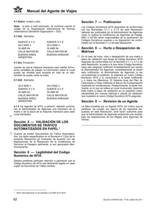 Manual del Agente de Viajes

4.1.2(a)(v) ciudad y país,                                         Sección 7 — Publicacion
Nota: el país si está abreviado, se mostrará usando el             Los Códigos Numéricos IATA asignados de conformidad
código de la Organización Internacional de Normas                  con los Numerales 3.1.1 y 3.1.3 de esta Resolución
(International Standards Organization – ISO).                      deberán ser publicados por el Administrador de Agencias
                                                                   como lo ordena la Conferencia de Agencias de Pasaje;
4.1.2(b) Ejemplos:
                                                                   ARC e IATAN serán responsables de la publicación de
                                                                   Códigos Numéricos puestos a su disposición de confor-
     AGENTE X Y Z                       AGENTE X Y Z               midad con el Numeral 3.1.2 de esta Resolución.
     20-2 0000 3                        20-2 0000 3
     30 ABR 94                          30 ABR 94                  Sección 8 — Hurto o Desaparicion de
     CALLE MAYOR 80                     CALLE MAYOR 80             Matrices
     BUENOS AIRES,                      BUENOS AIRES/AR
     ARGENTINA                                                     En el caso de hurto, robo o desaparición de una matriz o
                                                                   placa de validación que tenga el Código Numérico IATA
4.1.2(c) Excepción:                                                asignado de conformidad con el Numeral 3.1.1 o 3.1.3 de
                                                                   esta Resolución, la parte a la que dicho Código Numérico
cuando se use la máquina impresora para validar formu-             haya sido asignado notificará inmediatamente por escrito
larios contables de pasaje, la información sobre el Local          al Administrador de Agencias. Inmediatamente al recibir
puede ser dividida para anotarla en más de un sitio,               esta notificación, el Administrador de Agencias, si las
también se puede variar el orden,                                  circunstancias lo justifican, le asignará un nuevo Código
                                                                   Numérico IATA y lo comunicará a la parte notificante,
4.1.2(d) Ejemplos:                                                 y a todos los Miembros. El Gerente local del Plan de
                                                                   Facturación y Pago notificará al Banco de Compensación
     20-2 0000 3                        20-2 0000 3                implicado en consecuencia. Posteriormente, la parte noti-
     AGENTE X Y Z                       AGENTE X Y Z               ficante, en lo que se refiere al Local involucrado, destruirá
                                                                   toda matriz o placa de validación en su posesión reem-
     30 ABR 94                          30 ABR 94
                                                                   plazándolas por nuevas matrices o placas de validación
     CALLE MAYOR 80                     CALLE MAYOR 80             que muestren el nuevo Código Numérico IATA asignado.
     BUENOS AIRES,                      BUENOS AIRES/AR
     ARGENTINA                                                     Sección 9 — Revision de un Agente
4.1.3 los Agentes de IATA, a petición, deberán suminis-            La falta cometida por un Agente IATA, sin motivo que la
trar al Administrador de Agencias una impresión de la              justifique, de cumplir con alguno de los requisitos dis-
matriz o de la placa de la máquina impresora para cada             puestos en esta Resolución, será razón suficiente para
Local Aprobado.                                                    que el Administrador de Agencias emprenda una revisión
                                                                   bajo las idsposiciones de las Reglas para Agencias de
                                                                   Ventas.
Sección 5 — VALIDACIÓN DE LOS
DOCUMENTOS DE TRÁFICO
AUTOMATIZADOS EN PAPEL *                                1



Cuando se emiten Documentos de Tráfico Automatiza-
dos, los datos especificados en el Numeral 4.1.2(a) de la
presente Resolución se mostrarán de acuerdo con las
disposiciones de la Resolución de la Conferencia de
Servicios al Pasajero pertinente, si son generados elec-
trónicamente.

Sección 6 — Legibilidad del Codigo
Numerico de IATA
Deberá prestarse particular atención a garantizar que el
Código Numérico de IATA sea fácilmente legible en cada
cupón de Doumento de Tráfico emitido.




*   Nota: esta disposición no es aplicable a los BSP de la IATA.


62                                                                                      VÁLIDO A PARTIR DEL 1o DE JUNIO DE 2011
 