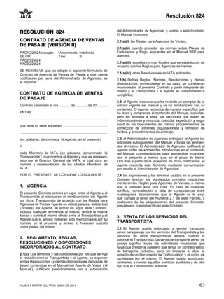 Resolución 824


RESOLUCIÓN 824                                                                                  del Administrador de Agencias, y unidas a este Contrato.
                                                                                                El Manual incorpora:
CONTRATO DE AGENCIA DE VENTAS                                                                   2.1(a)(i) las Reglas para Agencias de Ventas,
DE PASAJE (VERSIÓN II)
                                                                                                2.1(a)(ii) cuando procede, las normas sobre Planes de
PAC1(22)824(excepto                      Vencimiento: Indefinido                                Facturación y Pago, expuestas en el Manual BSP para
EE.UU)                                   Tipo:        B                                         Agentes,
PAC2(22)824
PAC3(22)824                                                                                     2.1(a)(iii) aquellas normas locales que se establezcan de
                                                                                                acuerdo con las Reglas para Agencias de Ventas,
SE RESUELVE que, se adopte el siguiente formulario de
Contrato de Agencia de Ventas de Pasaje y que, previa                                           2.1(a)(iv) otras Resoluciones de IATA aplicables.
notificación por parte del Administrador de Agencias, se                                        2.1(b) Dichas Reglas, Normas, Resoluciones y demás
le implante:                                                                                    disposiciones, enmendados en su caso, se consideran
                                                                                                incorporados al presente Contrato y parte integrante del
                                                                                                mismo y el Transportista y el Agente se comprometen a
CONTRATO DE AGENCIA DE VENTAS                                                                   cumplirlos;
DE PASAJE
                                                                                                2.2 el Agente reconoce que ha recibido un ejemplar de la
Contrato celebrado el día ........... de ........... de 20 ...........                          edición vigente del Manual y se ha familiarizado con su
                                                                                                contenido. El Agente reconoce de manera específica que
ENTRE                                                                                           ha leído y comprende el contenido del Manual, incluidas,
                                                                                                pero sin limitarse a ellas, las secciones que tratan de
 ............................................................................................   indemnizaciones y renuncia; custodia, expedición y segu-
que tiene su sede social en ...............................................                     ridad de los Documentos de Tráfico; procedimientos de
                                                                                                confección de informes (liquidaciones) y remisión de
 ............................................................................................   fondos, y procedimientos de arbitraje;

(en adelante, denominada ‘el Agente’, en el presente)                                           2.3 el Administrador de Agencias entregará al Agente las
                                                                                                ediciones subsiguientes del Manual y todas las enmien-
Y                                                                                               das al mismo. El Administrador de Agencias notificará al
                                                                                                Agente todas las enmiendas introducidas en el contenido
cada Miembro de IATA (en                         adelante, denominado ‘el                       del Manual, considerándose tales enmiendas incorpora-
Transportista’), que nombra al                   Agente y que es represen-                      das al presente a menos que, en el plazo de treinta
tado por el Director General                     de IATA, el cual obra en                       (30) días a partir de la recepción de dicha notificación, el
nombre y representación de                       los citados Miembros de                        Agente rescinda este Contrato mediante comunicación
IATA.                                                                                           por escrito al Administrador de Agencias;
POR EL PRESENTE, SE CONVIENE LO SIGUIENTE:                                                      2.4 las expresiones y los términos usados en el presente
                                                                                                Contrato tendrán los significados previstos respectiva-
                                                                                                mente en las Reglas para Agencias de Ventas, a menos
1. VIGENCIA                                                                                     que el contexto exija otra cosa. En caso de cualquier
                                                                                                conflicto, contradicción o falta de concordancia entre
El presente Contrato entrará en vigor entre el Agente y el                                      cualesquiera disposiciones que al Agente se le exija
Transportista al efectuarse el nombramiento del Agente                                          que cumpla a tenor del Numeral 2.1 de este Párrafo, y
por dicho Transportista de acuerdo con las Reglas para                                          cualquiera de las estipulaciones del presente Contrato,
Agencias de Ventas vigente en el(los) país(es) del(de los)                                      prevalecerá lo establecido en este Contrato.
Local(es) del Agente. Al entrar en vigor, este Contrato,
incluida cualquier enmienda al mismo, tendrá la misma
fuerza y surtirá el mismo efecto entre el Transportista y el                                    3. VENTA DE LOS SERVICIOS DEL
Agente que si ambos hubieran sido mencionados por su
nombre en el presente y ambos lo hubieran suscrito                                              TRANSPORTISTA
como partes del mismo.                                                                          3.1 El Agente queda autorizado a vender transporte
                                                                                                aéreo para pasaje por los servicios del Transportista y los
                                                                                                servicios de otros transportistas aéreos cuando lo
2. REGLAMENTO, REGLAS,                                                                          autorice el Transportista. La venta de transporte aéreo de
RESOLUCIONES Y DISPOSICIONES                                                                    pasaje significa todas las actividades necesarias que
INCORPORADOS AL CONTRATO                                                                        haya que prestar al pasajero que tenga un contrato válido
                                                                                                de transporte incluidos, pero sin limitarse a ellos, la
2.1(a) Los términos y las condiciones por los que se rige                                       emisión de un Documento de Tráfico válido y el cobro de
la relación entre el Transportista y el Agente, se exponen                                      cantidades por el mismo. El Agente queda autorizado,
en las Resoluciones (y demás disposiciones derivadas de                                         asímismo, a vender aquellos servicios auxiliares y de otro
éstas) contenidas en el Manual del Agente de Viajes (‘el                                        tipo que el Transportista autorice;
Manual’), publicado periódicamente con la autorización



VÁLIDO A PARTIR DEL 1o DE JUNIO DE 2011                                                                                                                 63
 