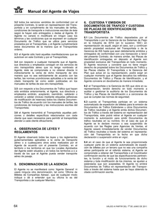 Manual del Agente de Viajes

3.2 todos los servicios vendidos de conformidad con el       6. CUSTODIA Y EMISION DE
presente Contrato, lo serán en representación del Trans-     DOCUMENTOS DE TRAFICO Y CUSTODIA
portista y en cumplimiento de los manuales de tarifas,
condiciones de transporte e instrucciones escritas de éste   DE PLACAS DE IDENTIFICACION DE
según le hayan sido entregados o dadas al Agente. El         TRANSPORTISTA
Agente no variará ni modificará en ningún caso los
términos y las condiciones que se expresen en cualquier      6.1 Los Documentos de Tráfico depositados por el
Documento de Tráfico que se utilice para servicios           Transportista o por la Gerencia de los Sistemas de Pago
prestados por el Transportista, y el Agente cumplimentará    en la Industria de IATA (en lo sucesivo ‘ISS’) en
estos documentos de la manera que el Transportista           representación de aquél, según el caso, son y continúan
ordene;                                                      siendo propiedad exclusiva del Transportista o de la
                                                             Gerencia de ISS hasta que sean debidamente emitidos y
3.3 el Agente sólo hará aquellas manifestaciones que se      entregados de conformidad con una transacción a tenor
autoricen en este Contrato y por el Transportista;           del presente Contrato; de manera similar, las Placas de
                                                             Identificación entregadas en déposito al Agente son
3.4 con respecto a cualquier transporte que el Agente,       propiedad exclusiva del Transportista en todo momento.
sus directivos y empleados consigan en los servicios de      El Agente reconoce y conviene que no tiene ningún
otro transportista aéreo que no tenga nombrado al            derecho de propiedad sobre los Documentos de Tráfico y
Agente, éste se compromete a no obtener directa ni           las Placas citados. El Transportista o la Gerencia del
indirectamente la venta de dicho transporte de otra          Plan que actue en su representación, podrá exigir en
manera que no sea estrictamente de acuerdo con las           cualquier momento que el Agente devuelva los referidos
tarifas, las normas ycondiciones aplicables a la venta del   Documentos de Tráfico y Placas de Identificación, y el
citado transporte tal como estén publicadas en los           Agente conviene en devolverlos de manera inmediata;
manuales de tarifas de ese otro transportista;
                                                             6.2 el Transportista o la Gerencia de ISS que obre en su
3.5 con respecto a los Documentos de Tráfico que hayan       representación, tendrá derecho en todo momento a
sido emitidos anteriormente, el Agente, sus directivos y     auditar o gestionar la auditoría de los Documentos de
empleados emitirán, aceptarán, reemitirán, validarán o       Tráfico y las Placas de Identificación o a cerciorarse de
volverán a validar (incluso mediante etiquetas adhesivas     que se cumplen las normas de seguridad;
de modificación de reservas) todos los citados Documen-
tos de Tráfico de acuerdo con los manuales de tarifas, las   6.3 cuando el Transportista participe en un sistema
condiciones de transporte y las instrucciones escritas del   automatizado de expedición de billetes para la emisión de
Transportista;                                               Documentos de Tráfico Estándares u otros Documentos
                                                             de Tráfico neutrales y el Agente emita dichos Documen-
3.6 el Agente transmitirá al Transportista aquellas peti-    tos de Tráfico a través del sistema en representación del
ciones o detalles específicos relacionados con cada          Transportista, éste podrá retirar al Agente en cualquier
cliente que sean necesarios para permitir al transportista   momento la autorización para emitir Documentos de
atender a cada cliente eficazmente.                          tráfico neutrales en su nombre. En el caso de que al
                                                             Agente se le declare moroso o sea suspendido de
                                                             acuerdo con las Reglas para Agencias de Ventas, el
4. OBSERVANCIA DE LEYES Y                                    Agente cesará inmediatamente de vender Documentos
REGLAMENTOS                                                  de Tráfico neutrales a través del sistema en representa-
                                                             ción del Transportista en la fecha en que dicha
El Agente observará todas las leyes y los reglamentos        declaración o suspensión entre en vigor;
gubernamentales aplicables a la venta de transporte
aéreo o a cualesquiera otros actos realizados por el         6.4 en el caso de que al Agente le sea proporcionada
Agente de acuerdo con el presente Contrato, en el            cualquier parte de un sistema automatizado de expedi-
territorio o los territorios en que los Locales Aprobados    ción de billetes por un tercero que no sea una compañía
del Agente estén situados y en todos los territorios a o a   aérea participante en el referido sistema, el Agente se
través de los que el Agente pueda vender transporte          compromete a obtener del Transportista o el Coordinador
aéreo de pasaje.                                             confirmación escrita de que las especificaciones pertinen-
                                                             tes, la función y el modo de funcionamiento de dicho
                                                             sistema y toda modificación de los mismos, se ajustan a
5. DENOMINACION DE LA AGENCIA                                estándares que son aceptables. El Agente no emitirá
                                                             Documentos de Tráfico en representación del Transpor-
El Agente no se manifestará como ‘Agente General’ ni         tista a través del sistema hasta que se haya obtenido la
usará ninguna otra denominación, tal como ‘Oficina de        citada confirmación escrita.
Billetes de Compañías Aéreas’, que de cualquier modo
indique o dé a entender que su oficina lo es del
Transportista o de cualquier Miembro.




64                                                                               VÁLIDO A PARTIR DEL 1o DE JUNIO DE 2011
 