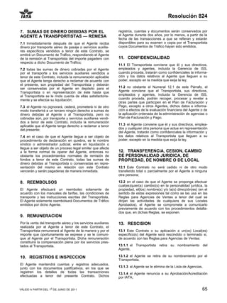 Resolución 824

7. SUMAS DE DINERO DEBIDAS POR EL                              registros, cuentas y documentos serán conservados por
AGENTE A TRANSPORTISTAS — REMESA                               el Agente durante dos años, por lo menos, a partir de la
                                                               fecha de las transacciones a que se refieran y estarán
7.1 Inmediatamente después de que el Agente reciba             disponibles para su examen o copia por el Transportista
dinero por transporte aéreo de pasaje o servicios auxilia-     cuyos Documentos de Tráfico hayan sido emitidos.
res específicos vendidos a tenor de este Contrato, se
emitirá un Documento de Tráfico, respondiendo el Agente
de la remisión al Transportista del importe pagadero con       11. CONFIDENCIALIDAD
respecto a dicho Documento de Tráfico;
                                                               11.1 El Transportista conviene que él y sus directivos,
7.2 todas las sumas de dinero cobradas por el Agente           empleados y agentes, incluida la Gerencia de ISS,
por el transporte y los servicios auxiliares vendidos a        cuando proceda, tratarán como confidenciales la informa-
tenor de este Contrato, incluida la remuneración aplicable     ción y los datos relativos al Agente que lleguen a su
que el Agente tenga derecho a reclamar de acuerdo con          poder, excepto en la medida que exija la ley;
el presente, son propiedad del Transportista y deberán
ser conservadas por el Agente en depósito para el              11.2 no obstante el Numeral 12.1 de este Párrafo, el
Transportista o en representación de éste hasta que            Agente conviene que el Transportista, sus directivos,
al Transportista se le rinda cuenta de ellas satisfactoria-    empleados y agentes, incluida la Gerencia de ISS,
mente y se efectúe su liquidación;                             cuando proceda, podrán recoger, procesar y revelar a
                                                               otras partes que participen en el Plan de Facturación y
7.3 el Agente no pignorará, cederá, prometerá ni de otro       Pago, excepto a otros Agentes, dichos datos e informa-
modo transferirá a un tercero ningún derecho a sumas de        ción a efectos de la evaluación financiera del Agente o de
dinero debidas al Agente o al Transportista, pero no           la aplicación ordenada de la administración de agencias o
cobradas aún, por transporte y servicios auxiliares vendi-     Plan de Facturación y Pago;
dos a tenor de este Contrato, incluida la remuneración
aplicable que el Agente tenga derecho a reclamar a tenor       11.3 el Agente conviene que él y sus directivos, emplea-
del presente;                                                  dos y cualquier otra persona que actue en representación
                                                               del Agente, tratarán como confidenciales la información y
7.4 en el caso de que el Agente llegue a ser objeto de         los datos relativos al Transportista que lleguen a su
procedimiento de declaración en quiebra, se le nombre          poder, excepto en la medida que exija la ley.
síndico o administrador judicial, entre en liquidación o
llegue a ser objeto de un proceso legal similar que afecte
a la forma normal de operar del Agente, entonces no            12. TRANSFERENCIA, CESION, CAMBIO
obstante los procedimientos normales de remisión de            DE PERSONALIDAD JURIDICA, DE
fondos a tenor de este Contrato, todas las sumas de            PROPIEDAD, DE NOMBRE O DE LOCAL
dinero debidas al Transportista o conservadas en repre-
sentación del mismo en relación con este Contrato              12.1 Este Contrato no será cedido ni de otro modo
vencerán y serán pagaderas de manera inmediata.                transferido total o parcialmente por el Agente a ninguna
                                                               otra persona;

8. REEMBOLSOS                                                  12.2 en el caso de que el Agente se proponga efectuar
                                                               cual(es)quier(a) cambio(s) en la personalidad jurídica, la
El Agente efectuará un reembolso solamente de                  propiedad, el(los) nombre(s) y/o la(s) dirección(es) (en el
acuerdo con los manuales de tarifas, las condiciones de        sentido de estas expresiones tal como se las usa en las
transporte y las instrucciones escritas del Transportista.     Reglas para Agencias de Ventas a tenor del cual se
El Agente solamente reembolsará Documentos de Tráfico          dirijan las actividades de cualquiera de sus Locales
emitidos por dicho Agente.                                     Aprobados), el Agente se compromete a comunicarlo
                                                               previamente de acuerdo con los procedimientos detalla-
                                                               dos que, en dichas Reglas, se exponen.
9. REMUNERACION
Por la venta del transporte aéreo y los servicios auxiliares   13. RESCISION
realizada por el Agente a tenor de este Contrato, el
Transportista remunerará al Agente de la manera y por el       13.1 Este Contrato o su aplicación a un(os) Local(es)
importe que oportunamente se exprese y se le comuni-           específico(s) del Agente será rescindido o terminado si,
que al Agente por el Transportista. Dicha remuneración         de acuerdo con las Reglas para Agencias de Ventas:
constituirá la compensación plena por los servicios pres-
tados al Transportista.                                        13.1.1 el Transportista retira su nombramiento del
                                                               Agente,

10. REGISTROS E INSPECCION                                     13.1.2 el Agente se retira de su nombramiento por el
                                                               Transportista,
El Agente mantendrá cuentas y registros adecuados,
junto con los documentos justificativos, en los que se         13.1.3 al Agente se le elimina de la Lista de Agencias,
registren los detalles de todas las transacciones              13.1.4 el Agente renuncia a su Aprobación/Acreditación
efectuadas a tenor del presente Contrato. Dichos               por IATA;


VÁLIDO A PARTIR DEL 1o DE JUNIO DE 2011                                                                               65
 