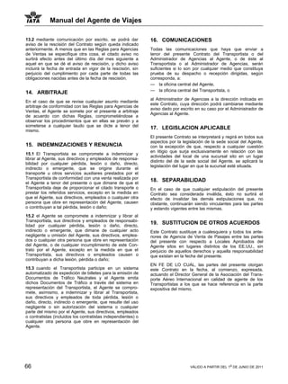 Manual del Agente de Viajes

13.2 mediante comunicación por escrito, se podrá dar           16. COMUNICACIONES
aviso de la rescisión del Contrato según queda indicado
anteriormente. A menos que en las Reglas para Agencias         Todas las comunicaciones que haya que enviar a
de Ventas se especifique otra cosa, el citado aviso no         tenor del presente Contrato del Transportista o del
surtirá efecto antes del último día del mes siguiente a        Administrador de Agencias al Agente, o de éste al
aquel en que se dé el aviso de rescisión, y dicho aviso        Transportista o al Administrador de Agencias, serán
incluirá la fecha de entrada en vigor de la rescisión, sin     suficientes si lo son por cualquier medio que constituya
perjuicio del cumplimiento por cada parte de todas las         prueba de su despacho o recepción dirigidas, según
obligaciones nacidas antes de la fecha de rescisión.           corresponda, a:
                                                               — la oficina central del Agente,
                                                               — la oficina central del Transportista, o
14. ARBITRAJE
                                                               al Administrador de Agencias a la dirección indicada en
En el caso de que se revise cualquier asunto mediante
                                                               este Contrato, cuya dirección podrá cambiarse mediante
arbitraje de conformidad con las Reglas para Agencias de
                                                               aviso dado por escrito en su caso por el Administrador de
Ventas, el Agente se somete por el presente a arbitraje
                                                               Agencias al Agente.
de acuerdo con dichas Reglas, comprometiéndose a
observar los procedimientos que en ellas se prevén y a
someterse a cualquier laudo que se dicte a tenor del
mismo.
                                                               17. LEGISLACION APLICABLE
                                                               El presente Contrato se interpretará y regirá en todos sus
                                                               aspectos por la legislación de la sede social del Agente,
15. INDEMNIZACIONES Y RENUNCIA                                 con la excepción de que, respecto a cualquier cuestión
                                                               en litigio que surja exclusivamente en relación con las
15.1 El Transportista se compromete a indemnizar y
                                                               actividades del local de una sucursal sito en un lugar
librar al Agente, sus directivos y empleados de responsa-
                                                               distinto del de la sede social del Agente. se aplicará la
bilidad por cualquier pérdida, lesión o daño, directo,
                                                               legislación del lugar en que la sucursal esté situada.
indirecto o emergente, que se origine durante el
transporte u otros servicios auxiliares prestados por el
Transportista de conformidad con una venta realizada por
el Agente a tenor del presente o que dimane de que el
                                                               18. SEPARABILIDAD
Transportista deje de proporcionar el citado transporte o      En el caso de que cualquier estipulación del presente
prestar los referidos servicios, excepto en la medida en       Contrato sea considerada inválida, ésto no surtirá el
que el Agente, sus directivos, empleados o cualquier otra      efecto de invalidar las demás estipulaciones que, no
persona que obre en representación del Agente, causen          obstante, continuarán siendo vinculantes para las partes
o contribuyan a tal pérdida, lesión o daño;                    y estando vigentes entre las mismas.
15.2 el Agente se compromete a indemnizar y librar al
Transportista, sus directivos y empleados de responsabi-
lidad por cualquier pérdida, lesión o daño, directo,
                                                               19. SUSTITUCION DE OTROS ACUERDOS
indirecto o emergente, que dimane de cualquier acto            Este Contrato sustituye a cualesquiera y todos los ante-
negligente u omisión del Agente, sus directivos, emplea-       riores de Agencia de Venta de Pasajes entre las partes
dos o cualquier otra persona que obre en representación        del presente con respecto a Locales Aprobados del
del Agente, o de cualquier incumplimiento de este Con-         Agente sitos en lugares distintos de los EE.UU., sin
trato por el Agente, excepto en la medida en que el            perjuicio de aquellos derechos y aquella responsabilidad
Transportista, sus directivos o empleados causen o             que existan en la fecha del presente.
contribuyan a dicha lesión, pérdida o daño;
                                                               EN FE DE LO CUAL, las partes del presente otorgan
15.3 cuando el Transportista participe en un sistema           este Contrato en la fecha, al comienzo, expresada,
automatizado de expedición de billetes para la emisión de      actuando el Director General de la Asociación del Trans-
Documentos de Tráfico Neutrales y el Agente emita              porte Aéreo Internacional en calidad de agente de los
dichos Documentos de Tráfico a través del sistema en           Transportistas a los que se hace referencia en la parte
representación del Transportista, el Agente se compro-         expositiva del mismo.
mete, asímismo, a indemnizar y librar al Transportista,
sus directivos y empleados de toda pérdida, lesión o
daño, directo, indirecto o emergente, que resulte del uso
negligente o sin autorización del sistema o cualquier
parte del mismo por el Agente, sus directivos, empleados
o contratistas (incluidos los contratistas independientes) o
cualquier otra persona que obre en representación del
Agente.




66                                                                                 VÁLIDO A PARTIR DEL 1o DE JUNIO DE 2011
 