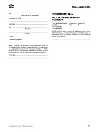 Resolución 824a

por ......................................................................................      RESOLUCIÓN 824a
                          (Representante autorizado)

Dirección de IATA                                                                               APLICACIÓN DEL TÉRMINO
                                                                                                ‘COMISIÓN’
 ............................................................................................
                                                                                                PAC1(29)824a(excepto Vencimiento: Indefinido
AGENTE .............................................................................            EE.UU)               Tipo:        B
por ......................................................................................      PAC2(29)824a
                                     Nombre                                                     PAC3(29)824a

 ............................................................................................   SE RESUELVE que, a efecto de las Resoluciones de la
                                        Cargo                                                   Conferencia de Agencias de Pasaje, cuando proceda, se
                                                                                                considerará que el término ‘comisión’ incluya cualquier
Firma ..................................................................................        tipo de remuneración.

Dirección completa

 ............................................................................................

Nota: Cuando, de acuerdo con la legislación local, la
formalización del Contrato exija que la firma de las partes
sea legalizada notarialmente o que por testigos se dé fe
de ella, dichas formalidades deberán cumplirse, a cuyo
efecto se podrá usar el espacio previsto a continuación.

TESTIGO: ...........................................................................




VÁLIDO A PARTIR DEL 1o DE JUNIO DE 2011                                                                                                            67
 