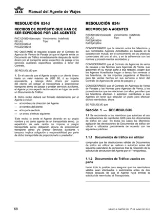 Manual del Agente de Viajes


RESOLUCIÓN 824d                                              RESOLUCIÓN 824r
RECIBOS DE DEPÓSITO QUE HAN DE                               REEMBOLSO A AGENTES
SER EXPEDIDOS POR LOS AGENTES
                                                             PAC1(45)824r(excepto     Vencimiento: Indefinido
PAC1(24)824d(excepto Vencimiento: Indefinido                 EE.UU)                   Tipo:        B
EE.UU)               Tipo:        B                          PAC2(45)824r
PAC2(24)824d                                                 PAC3(45)824r
PAC2(24)824d
                                                             CONSIDERANDO que la relación entre los Miembros y
NO OBSTANTE el requisito exigido por el Contrato de          sus nombrados Agentes Acreditados es basada en la
Agencia de Ventas de Pasaje de que el Agente emita un        coopera-ción mutual, en el conocimiento de las prácticas
Documento de Tráfico inmediatamente después de recibir       comerciales del uno al otro, y en la adherencia con las
dinero por el transporte aéreo específico de pasaje o los    normas y procedi-mientos acordados; y
servicios auxiliares específicos vendidos a tenor del
                                                             CONSIDERANDO que el Contrato de Agencias de venta
Contrato,
                                                             de pasajes y las Normas para Agencias de Venta, que
SE RESUELVE que:                                             gobiernan en su mayor parte a esa relación, exigen que
                                                             los Agentes Acreditados hagan a tiempo las remesas a
1. En el caso de que el Agente acepte a un cliente dinero    los Miembros, de los importes pagaderos al Miembro
hasta un valor máximo de USD 80, ó su importe                para las ventas hechas en sus servicios a tenor del
equivalente, y retenga dicho dinero por cuenta               Contrato de Agencias de venta de pasajes; y
del cliente sin obligar al transportista a proporcionar
transporte aéreo de pasaje o prestar servicios auxiliares,   CONSIDERANDO que el Contrato de Agencias de Venta
el Agente podrá expedir recibo escrito en lugar de emitir    de Pasajes y las Normas para Agencias de Venta, y los
un Documento de Tráfico;                                     procedimientos que se relacionan con ellos, permiten que
                                                             los Miembros efectúen o autorizen reembolsos a sus
2. Dicho recibo deberá ser firmado debidamente por el        Agentes sin tener que estipular un plazo para efectuar
Agente e incluir:                                            dichos reembolsos; ahora
— el nombre y la dirección del Agente                        SE RESUELVE que
— el nombre del cliente
— el importe recibido                                        Sección 1 — REEMBOLSOS
— un aviso al efecto siguiente:
                                                             1.1 Se recomienda a los miembros que autoricen el uso
‘Este recibo lo emite el Agente obrando en su propio         de aplicaciones de reembolso GDS para los documentos
nombre y no como agente de un transportista aéreo. La        de tráfico sin usar. En todos los casos los Miembros
expedición de este recibo no impone a ningún                 agilizarán las devoluciones de Documentos de tráfico sin
transportista aéreo obligación alguna de proporcionar        utilizar o utilizados parcialmente de acuerdo con las
transporte aéreo y/o prestar servicios auxiliares y          siguientes prácticas:
tampoco implica obligación o responsabilidad por parte
de dicho transportista de proporcionarlo o prestarlos’.
                                                             1.1.1 Documentos de tráfico sin utilizar
                                                             compruebe que las devoluciones válidas de Documentos
                                                             de tráfico sin utilizar se realicen o autoricen antes del
                                                             siguiente calendario de remisiones tras la recepción de la
                                                             solicitud de devolución del Agente por el Transportista,


                                                             1.1.2 Documentos de Tráfico usados en
                                                             parte
                                                             harán todo lo posible para asegurar que los reembolsos
                                                             válidos sean efectuados o autorizados antes de dos
                                                             meses después de que el Agente haya emitido la
                                                             solicitud de reem-bolso al Transportista.




68                                                                               VÁLIDO A PARTIR DEL 1o DE JUNIO DE 2011
 