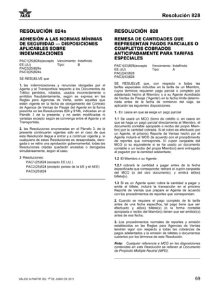 Resolución 828


RESOLUCIÓN 824s                                               RESOLUCIÓN 828
ADHESIÓN A LAS NORMAS MÍNIMAS                                 REMESA DE CANTIDADES QUE
DE SEGURIDAD — DISPOSICIONES                                  REPRESENTAN PAGOS PARCIALES O
APLICABLES SOBRE                                              COMPLETOS COBRADOS
INDEMNIZACIONES                                               ANTICIPADAMENTE PARA TARIFAS
                                                              ESPECIALES
PAC1(25)824s(excepto Vencimiento: Indefinido
EE.UU)               Tipo:        B                           PAC1(43)828(excepto      Vencimiento: Indefinido
PAC2(25)824s                                                  EE.UU)                   Tipo:        A
PAC3(25)824s                                                  PAC2(43)828
                                                              PAC3(43)828
SE RESUELVE que
                                                              SE RESUELVE que, con respecto a todas las
1. las indemnizaciones y renuncias otorgadas por el
                                                              tarifas especiales incluídas en la tarifa de un Miembro,
Agente y el Transportista respecto a los Documentos de
                                                              cuyos términos requieren pago parcial o completo por
Tráfico perdidos, robados, usados incorrectamente o
                                                              adelantado hecho al Miembro o a su Agente Acreditado
emitidos fraudulentamente, según se expresa en las
                                                              de Ventas de Pasaje (‘Agente’) en la fecha límite determi-
Reglas para Agencias de Venta, serán aquellas que
                                                              nada antes de la fecha de comienzo del viaje, se
estén vigente en la fecha de otorgamiento del Contrato
                                                              aplicarán las siguientes disposiciones:
de Agencia de Ventas de Pasaje del Agente en la forma
prescrita en las Resoluciones 824 y 814b, indicadas en el     1. En casos en que se exige un pago parcial
Párrafo 3 de la presente, y no serán modificadas ni
variadas excepto según se convenga entre el Agente y el       1.1 Se usará un MCO (bono de crédito o, en casos en
Transportista.                                                que se haga un pago parcial directamente al Miembro, el
                                                              documento contable apropiado o recibo del propio Miem-
2. las Resoluciones enumeradas en el Párrafo 3. de la         bro) por la cantidad cobrada. Si el cobro es efectuado por
presente continuarán vigentes sólo en el caso de que          un Agente, el próximo Reporte de Ventas hecho por el
esta Resolución llegue a entrar y a continuar vigente y, si   Agente incluirá el MCO de acuerdo con el procedimiento
cualquiera de estas Resoluciones es desaprobada, dero-        de reportes que corresponda. El cupón canjeable del
gada o se retira una aprobación gubernamental, todas las      MCO (o su equivalente si se ha usado un documento
Resoluciones citadas quedarán anuladas o derogadas            contable o un recibo del propio Miembro) será entregado
simultáneamente, según el caso.                               al pagador por la cantidad adelantada;
3 Resoluciones:                                               1.2 El Miembro o su Agente:
   PAC1(25)824 (excepto EE.UU.)
   PAC2(25)824 (excepto países de la UE y el AEE)             1.2.1 cobrará la cantidad a pagar antes de la fecha
                                                              especificada que corresponda; retirará el cupón canjeable
   PAC3(25)824                                                del MCO (o del otro documento); y emitirá el(los)
                                                              billete(s).

                                                              1.3 Si es un Agente quien cobra la cantidad a pagar y
                                                              emite el billete, incluirá la transacción en el próximo
                                                              Reporte de Ventas que prepare el Agente de acuerdo
                                                              con los procedimientos de reportes que correspondan.

                                                              2. Cuando se requiere el pago completo de la tarifa
                                                              antes de una fecha específica, tal pago tiene que ser
                                                              efectuado y el(los) billete(s) (o la forma contable
                                                              apropiada o recibo del Miembro) tienen que ser emitido(s)
                                                              antes de esa fecha.

                                                              3. Los procedimientos normales de reportes y emisión
                                                              establecidos en las Reglas para Agencias de Ventas
                                                              tendrán vigor con respecto a todas las cobranzas de
                                                              pagos adelantados y la emisión de billetes o documentos
                                                              cubiertos por los términos de esta Resolución.

                                                              Nota: Cualquier referencia a MCO en las disposiciones
                                                              contenidas en esta Resolución se refieren al Documento
                                                              de Propósito Múltiple Neutral (MPD).




VÁLIDO A PARTIR DEL 1o DE JUNIO DE 2011                                                                             69
 