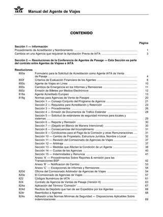 Manual del Agente de Viajes




                                                               CONTENIDO

                                                                                                                                                Página
Sección 1 — Información
Procedimiento de Acreditación y Nombramiento ...................................................................................                    1
Cambios en una Agencia que requieran la Aprobación Previa de IATA ...............................................                                   3

Sección 2 — Resoluciones de la Conferencia de Agentes de Pasage — Esta Sección es parte
del contrato entre Agentes de Viajese e IATA

Resoluciones
  800a       Formulario para la Solicitud de Acreditación como Agente IATA de Venta
             de Pasaje .....................................................................................................................        4
  800f       Criterios de Evaluación Financiera de los Agentes .....................................................                                8
  800o       Agente de Viajes en Línea ..........................................................................................                  10
  800x       Cambios de Emergencia en los Informes y Remisiones .............................................                                      11
  800z       Emisión de Billetes por Medios Electrónicos ...............................................................                           12
  818a       Agente Acreditado Europeo ........................................................................................                    13
  818g       Normas para Agencias de Venta de Pasajes ..............................................................                               20
             Sección 1 — Consejo Conjunto del Programa de Agencia .........................................                                        21
             Sección 2 — Requisitos para Acreditación y Retención .............................................                                    23
             Sección 3 — Procedimientos ......................................................................................                     26
             Sección 4 — Emisión de Documentos de Tráfico Estándar .......................................                                         28
             Sección 5 — Solicitud de estándares de seguridad mínimos para locales y
             sistemas .......................................................................................................................      29
             Sección 6 — Reporte y Remisión ...............................................................................                        30
             Sección 7 — (Dejado en Blanco de Manera Intencional) ...........................................                                      30
             Sección 8 — Consecuencias del Incumplimiento .......................................................                                  31
             Sección 9 — Condiciones para el Pago de la Comisión y otras Remuneraciones .....                                                      31
             Sección 10 — Cambio de Propietario, Estructura Jurídica, Nombre o Local .............                                                 32
             Sección 11 — Revisión del Comisionado de Agencias de Viajes ...............................                                           37
             Sección 12 — Arbitraje ................................................................................................               37
             Sección 13 — Medidas que Afectan la Condición de un Agente ................................                                           38
             Sección 14 — Cuotas de las Agencias .......................................................................                           40
             Sección 15 — Indemnidades y Renuncia ...................................................................                              41
             Anexo ‘A’ — Procedimientos Sobre Reportes & remisión para las
             Transacciones BSP .....................................................................................................               42
             Anexo ‘B’ — Notificacion de Cambio ...........................................................................                        53
             Anexo ‘C’ — Excepciones de Informes y Remisiones .................................................                                    54
  820d       Oficina del Comisionado Arbitrador de Agencias de Viajes ........................................                                     54
  820e       El Comisionado de Agencias de Viajes .......................................................................                          57
  822        Códigos Numéricos de IATA .......................................................................................                     61
  824        Contrato de Agencia de Ventas de Pasaje (Versión II) ...............................................                                  63
  824a       Aplicación del Término ‘Comisión’ ...............................................................................                     67
  824d       Recibos de Depósito que han de ser Expedidos por los Agentes ..............................                                           68
  824r       Reembolso a Agentes .................................................................................................                 68
  824s       Adhesión a las Normas Mínimas de Seguridad — Disposiciones Aplicables Sobre
             Indemnizaciones ..........................................................................................................            69
 
