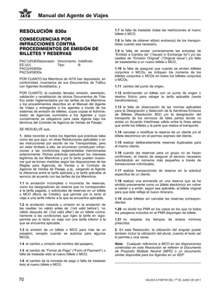 Manual del Agente de Viajes


RESOLUCIÓN 830a                                                   1.7 la falta de trasladar todas las restricciones al nuevo
                                                                  billete o MCO,
CONSECUENCIAS POR                                                 1.8 la falta de obtener el(los) endoso(s) de los transpor-
INFRACCIONES CONTRA                                               tistas cuando sea necesario,
PROCEDIMIENTOS DE EMISIÓN DE                                      1.9 la falta de anotar correctamente las entradas de
BILLETES Y RESERVAS                                               “Emitido a Cambio de” (“Issued in Exchange for”) y/o las
                                                                  casillas de “Emisión Original” (“Original Issue”) y/o falta
PAC1(45)830a(excepto Vencimiento: Indefinido                      de trasladarlas a un nuevo billete o MCO,
EE.UU)               Tipo:        B
PAC2(45)830a                                                      1.10 la falta de asegurar que cuando se emiten billetes
PAC3(45)830a                                                      conjuntos o MCOs, se indiquen los números de los
                                                                  billetes conjuntos o MCOs en todos los billetes conjuntos
POR CUANTO los Miembros de IATA han depositado, en                o MCOs,
conformidad, inventarios de sus Documentos de Tráfico
con Agentes Acreditados; y                                        1.11 cambio del punto de origen,

POR CUANTO, la custodia, llenado, emisión, reemisión,             1.12 emitir/vender un billete con un punto de origen o
validación y revalidación de dichos Documentos de Tráo            destino ficticio para rebajar la tarifa aplicable (venta
fico están reglamentados por las tarifas de los Miembros          transfronteriza),
y los procedimientos descritos en el Manual del Agente
de Viajes y entregados a los agentes a través de los              1.13 la falta de observación de las normas aplicables
sistemas de emisión de billetes, cuyas copias el Adminis-         para la Designación y Selección de la Aerolínea Emisora
trador de Agencias suministra a los Agentes y cuyo                de Billetes (Resolución 852) y/o la designación del
cumplimiento es obligatorio para cada Agente bajo los             transporte de los servicios de tales partes donde no
términos del Contrato de Agencia de Ventas de Pasaje;             exista un Acuerdo Interlíneas válido entre la línea aérea
                                                                  que emite los billetes y la parte que realiza el transporte.
SE RESUELVE que,
                                                                  1.14 cancelar o modificar la reserva de un cliente y/o el
1. debe recordar a todos los Agentes que prácticas tales          billete electrónico sin el permiso expreso del cliente.
como las que aquí, en otras Resoluciones aplicables o en
las instrucciones por escrito de los Transportistas, pero         1.15 realizar deliberadamente reservas duplicadas para
sin estar limitado a ello, se enumeran constituyen infrac-        el mismo cliente,
ciones a las condiciones reglamentadas mencionadas
anteriormente. Dichas prácticas perjudican los intereses          1.16 cuando las reservas para un grupo no se hayan
legítimos de los Miembros y por lo tanto pueden ocasio-           confirmado, el intento de asegurar el servicio necesario
nar que se tomen medidas según las disposiciones de las           solicitándolo en números más pequeños a través de
Reglas para Agencias de Ventas y el Contrato de                   transacciones individuales,
Agencia de Ventas de Pasaje, p.ej., cargando al Agente            1.17 realizar transacciones de reserva sin la solicitud
la diferencia entre la tarifa aplicada y la tarifa aplicable al   específica de un cliente.
servicio de acuerdo con las tarifas de los Miembros.
                                                                  1.18 realizar una enmienda en una reserva que se ha
1.1 la anotación incompleta o incorrecta de reservas,             emitido previamente como un billete electrónico sin volver
como los designadores de reserva que no corresponden              a validar o a emitir, según sea aplicable, el billete original
a la tarifa pagada, o solicitudes de reservas en un billete       para que éste refleje el nuevo itinerario.
o MCO (Bono de Crédito), que permite por lo tanto el
viaje a una tarifa inferior a la que se encuentra aplicable,      1.19 anular billetes sin cancelar las reservas correspon-
                                                                  dientes
1.2 la anotación inexacta u omisión en la anotación de
las casillas ‘no válido antes de’ (‘not valid before’), ‘no       1.20 no dividir los PNR en los casos en los que no todos
válido después de’ (‘not valid after’) de un billete contra-      los pasajeros incluidos en el PNR dispongan de billete.
riamente a las condiciones que rigen la tarifa en vigor,
permite por lo tanto un viaje con una tarifa inferior a la        1.21 no respetar los tiempos de            enlace mínimos
que se encuentra aplicable,                                       prescritos.

1.3 la emisión de un billete o MCO para más de un                 2. En esta Resolución, la utilización del singular puede
pasajero, excepto cuando se autoriza para algunos                 tambien incluir la utilización del plural, cuando el texto así
MCOs,                                                             lo permita y vice versa.

1.4 el cambio u omisión del nombre del pasajero,                  Nota: Cualquier referencia a MCO en las disposiciones
                                                                  contenidas en esta Resolución se refieren al Documento
1.5 el cambio de “Forma de Pago” (“Form of Payment”) o            de Propósito Múltiple Neutral (MPD) o un documento
falta de trasladar ésto al nuevo billete o MCO,                   similar disponible para los Agentes en un BSP.
1.6 el cambio de la moneda de pago o falta de trasladar
ésto al nuevo billete o MCO,



70                                                                                     VÁLIDO A PARTIR DEL 1o DE JUNIO DE 2011
 