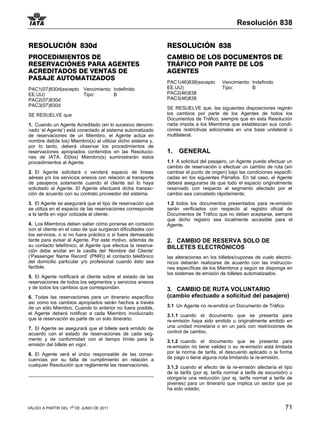 Resolución 838


RESOLUCIÓN 830d                                               RESOLUCIÓN 838
PROCEDIMIENTOS DE                                             CAMBIO DE LOS DOCUMENTOS DE
RESERVACIÓNES PARA AGENTES                                    TRÁFICO POR PARTE DE LOS
ACREDITADOS DE VENTAS DE                                      AGENTES
PASAJE AUTOMATIZADOS
                                                              PAC1(46)838(excepto       Vencimiento: Indefinido
PAC1(07)830d(excepto Vencimiento: Indefinido                  EE.UU)                    Tipo:        B
EE.UU)               Tipo:        B                           PAC2(46)838
PAC2(07)830d                                                  PAC3(46)838
PAC3(07)830d
                                                              SE RESUELVE que, las siguientes disposiciones regirán
SE RESUELVE que                                               los cambios por parte de los Agentes de todos los
                                                              Documentos de Tráfico; siempre que en esta Resolución
1. Cuando un Agente Acreditado (en lo sucesivo denomi-        nada impida a los Miembros que establezcan sus condi-
nado ‘el Agente’) está conectado al sistema automatizado      ciones restrictivas adicionales en una base unilateral o
de reservaciones de un Miembro, el Agente actúa en            multilateral.
nombre del(de los) Miembro(s) al utilizar dicho sistema y,
por lo tanto, deberá observar los procedimientos de
reservaciones apropiados contenidos en las Resolucio-         1.   GENERAL
nes de IATA. El(los) Miembro(s) suministrarán estos
procedimientos al Agente.                                     1.1 A solicitud del pasajero, un Agente puede efectuar un
                                                              cambio de reservación o efectuar un cambio de ruta (sin
2. El Agente solicitará o venderá espacio de líneas           cambiar el punto de origen) bajo las condiciones especifi-
aéreas y/o los servicios anexos con relación al transporte    cadas en los siguientes Párrafos. En tal caso, el Agente
de pasajeros solamente cuando el cliente así lo haya          deberá asegurarse de que todo el espacio originalmente
solicitado al Agente. El Agente efectuará dicha transac-      reservado con respecto al segmento afectado por el
ción de acuerdo con su contrato proveedor del sistema.        cambio sea cancelado rápidamente;

3. El Agente se asegurará que el tipo de reservación que      1.2 todos los documentos presentados para re-emisión
se utiliza en el espacio de las reservaciones corresponde     serán verificados con respecto al registro oficial de
a la tarifa en vigor cotizada al cliente.                     Documentos de Tráfico que no deben aceptarse, siempre
                                                              que dicho registro sea localmente accesible para el
4. Los Miembros deben saber cómo ponerse en contacto          Agente.
con el cliente en el caso de que surgieran dificultades con
los servicios, o si no fuera práctico o si fuera demasiado
tarde para avisar al Agente. Por este motivo, además de       2. CAMBIO DE RESERVA SOLO DE
su contacto telefónico, el Agente que efectua la reserva-     BILLETES ELECTRÓNICOS
ción debe anotar en la casilla del ‘Nombre del Cliente’
(‘Passenger Name Record’ (PNR)) el contacto telefónico        las alteraciones en los billetes/cupones de vuelo electró-
del domicilio particular y/o profesional cuando ésto sea      nicos deberán realizarse de acuerdo con las instruccio-
factible.                                                     nes específicas de los Miembros y según se disponga en
                                                              los sistemas de emisión de billetes automatizados.
5. El Agente notificará al cliente sobre el estado de las
reservaciones de todos los segmentos y servicios anexos
y de todos los cambios que correspondan.                      3. CAMBIO DE RUTA VOLUNTARIO
6. Todas las reservaciones para un itinerario específico      (cambio efectuado a solicitud del pasajero)
así como los cambios apropiados serán hechos a través
de un sólo Miembro. Cuando lo anterior no fuera posible,      3.1 Un Agente no re-emitirá un Documento de Tráfico
el Agente deberá notificar a cada Miembro involucrado         3.1.1 cuando el documento que se presenta para
que la reservación es parte de un solo itinerario.            re-emisión haya sido emitido u originalmente emitido en
7. El Agente se asegurará que el billete será emitido de      una unidad monetaria o en un país con restricciones de
acuerdo con el estado de reservaciones de cada seg-           control de cambio,
mento y de conformidad con el tiempo límite para la           3.1.2 cuando el documento que se presenta para
emisión del billete en vigor.                                 re-emisión no tiene validez o su re-emisión está limitada
8. El Agente será el único responsable de las conse-          por la norma de tarifa, el descuento aplicado o la forma
cuencias por su falta de cumplimiento en relación a           de pago o tiene alguna nota limitando la re-emisión,
cualquier Resolución que reglamente las reservaciones.        3.1.3 cuando el efecto de la re-emisión afectaría el tipo
                                                              de la tarifa (por ej. tarifa normal a tarifa de excursión) u
                                                              otorgaría una reducción (por ej. tarifa normal a tarifa de
                                                              jóvenes) para un itinerario que implica un sector que ya
                                                              ha sido volado;


VÁLIDO A PARTIR DEL 1o DE JUNIO DE 2011                                                                               71
 