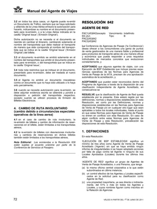 Manual del Agente de Viajes

3.2 en todos los otros casos, un Agente puede re-emitir        RESOLUCIÓN 842
un Documento de Tráfico, siempre que se haya solicitado
y obtenido de la Línea Aérea emisora la autorización para
hacerlo, indicandose su nombre en el documento presen-
                                                               AGENTE DE RED
tado para re-emisión, o a la Línea Aérea indicada en la
                                                               PAC1(45)842(excepto        Vencimiento: Indefinido
casilla ‘Original Issue’ (‘Emisión Original’).
                                                               EE.UU)                     Tipo:        B
Dicha autorización no se necesita si el documento se           PAC2(45)842
reemite sin cambiar el itinerario, cambiando solamente el      PAC3(45)842
nombre del transportista que debe realizar el transporte
                                                               La Conferencia de Agencias de Pasaje (‘la Conferencia’)
de manera que éste correponda al nombre del transpor-
                                                               desea ofrecer a los consumidores una gama de puntos
tista que se indica en la casilla ‘Original Issue’ (‘Emisión
                                                               de venta gestionados de una manera fiable y profesional
Original’) del billete;
                                                               para productos de transporte aéreo de una manera eficaz
3.3 el documento re-emitido se emitirá solamente en el         y económica que pueda responder a unos requisitos
nombre del transportista que emitió el documento presen-       individuales de mercados concretos que evolucionan
tado para re-emisión, o del transportista que se indica en     constantemente, y
la casilla ‘Original Issue’;
                                                               ACEPTANDO que algunos agentes de viajes, con una
3.4 toda nota restrictiva que se indique en el documento,      Ejecución de BSP Establecida que incluye previas expe-
presentado para re-emisión, debe ser traslada al nuevo         riencias operativas de las Normas para Agencias de
documento;                                                     Venta de Pasaje de la IATA, precisan de una aprobación
                                                               automática de la acreditación, y
3.5 el Agente no emitirá un documento misceláneo
contra un documento que no haya sido utilizado o lo haya       ACEPTANDO que pueden estar reconocidos dentro del
sido parcialmente;                                             Programa de Agencias a través de la disposición de una
                                                               clasificación independiente de Agente Acreditado, en
3.6 cuando se necesite autorización para re-emisión, se        consecuencia se
debe adjuntar evidencia escrita se obtendrá y pondrá a
disposición a petición del transportista respectivo,           RESUELVE que la clasificación de Agente de Red queda
excepto cuando se utilicen procesos de Emisión de              establecida por la presente. Esta estará regida por las
Billetes Electrónicos.                                         definiciones, normas y disposiciones establecidas en esta
                                                               Resolución, así como por las Definiciones, normas y
                                                               disposiciones establecidas en las Normas para Agencias
4. CAMBIO DE RUTA INVOLUNTARIO                                 de Venta de Pasaje y/o en cualquier otro lugar que sean
                                                               aplicables a todos los locales individuales, hasta el punto
(cambio debido a circunstancias especiales                     en que estas Normas para Agencias de Venta de Pasaje
operativas de la linea aerea)                                  no entren en conflicto con esta Resolución. En caso de
                                                               algún conflicto entre estas Normas para Agencias de
4.1 en el caso de cambio de ruta involuntario, la
                                                               Venta de Pasaje y esta Resolución, prevalecerán las
re-emisión de billetes y cambio de información de reser-
                                                               disposiciones de esta Resolución.
vaciones en el billete, están limitadas a los transportistas
aéreos;

4.2 la re-emisión de billetes con desviaciones involunta-      1. DEFINICIONES
rias y cambios de reservaciones en dichos billetes
también están limitados a los transportistas aéreos.           En esta Resolución:

Nota Editiorial: Las enmiendas a la Resolución 838             ‘EJECUCIÓN DE BSP ESTABLECIDA’ significa un
están sujetas al acuerdo unánime por parte de la               mínimo de tres años como Agente de Venta de Pasaje
Conferencia de Servicios al Pasajero.                          Acreditado (‘Agente’) sin que se haya emitido ningún
                                                               informe de irregularidades ni se hayan adoptado acciones
                                                               por falta de pago contra tal Agente ni ninguno de sus
                                                               Locales Aprobados (Locales) durante los últimos tres
                                                               años.

                                                               ‘AGENTE DE RED’ significa un grupo de Agentes de
                                                               Venta de Pasaje Acreditados, o una Persona, que tenga:
                                                               (a) la misma oficina central corporativa a la que estén
                                                                   subordinados en última instancia;
                                                               (b) un control efectivo de los Agentes y Locales especifi-
                                                                   cados en la solicitud para su clasificación como
                                                                   Agente de Red;
                                                               (c) una propiedad mayoritaria, ya sea directa o indirecta-
                                                                   mente, del 51% o más en todos los Agentes y
                                                                   Locales, y cuyos nombres figuren como inscritos en
                                                                   la Relación de Agencias


72                                                                                   VÁLIDO A PARTIR DEL 1o DE JUNIO DE 2011
 