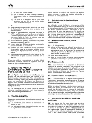 Resolución 842

     (i) de tres o más países, O BIEN                         Previa solicitud, el Director de Servicios de Agencia
     (ii) con un mínimo de cien Oficinas Centrales y          deberá entregar a todos los posibles solicitantes el
           Sucursales, si están en menos de tres países, O    formulario de solicitud pertinente.
           BIEN
     (iii) a la cual, si se encuentra en un único país,
           contribuya con un 10% o más de las ventas
                                                              3.1 Solicitud para la clasificación de
           netas del BSP de este país;                        agente de red
    Y                                                         Las solicitudes para la clasificación como Agente de Red
                                                              deberán realizarse al Director de Servicios de Agencia de
(d) tiene una función determinada dentro del BSP (Plan        la Oficina Regional de la IATA que supervise las activida-
    de Facturación y Pago), tal como se define en la          des de las Agencias de la IATA en el país en que el
    Resolución 866;                                           Agente lleve a cabo sus operaciones. El Director de
(e) acepte la responsabilidad financiera total ante la        Servicios de Agencia deberá determinar si el Agente y
    IATA y sus Miembros por el rendimiento de todos los       sus Oficinas especificadas reúnen las Definiciones de
    Locales que figuren en la solicitud para la clasifica-    Agente de Red, y está autorizado a aceptar o rechazar
    ción como Agente de Red, y de cualquier Local que         tales solicitudes de acuerdo con estas Definiciones.
    se añada de manera subsiguiente;
(f) ofrezca todas las garantía financieras que puedan         3.1.1 Formulario de solicitud para la
    ser determinadas por la IATA;                             clasificación
(g) incluya todas sus Oficinas Aprobadas en todos los
    países contenidos en su solicitud;                        3.1.1.1 El solicitante debe
(h) confirme que todas sus Oficinas reúnen los criterios      (a) rellenar el formulario de solicitud, prescrito en el
    dictaminados para la acreditación exigidos en las              Anexo A de esta Resolución, entregar la información
    Normas para Agencias de Venta de Pasaje aplica-                solicitada tal como se indique en el formulario de
    bles, y                                                        solicitud, y enviarlo al Director de Servicios de
                                                                   Agencia de la IATA apropiado;
(i) comprenda que su clasificación como Agente de Red
    está limitada al país o países contenidos en su           (b) pagar la Cuota de Solicitud;
    solicitud.                                                (c) pagar el importe de las cuotas de agencia anuales
                                                                   aplicables que se apliquen (véase el Apartado 5).
El uso de palabras y expresiones en singular deberá
entenderse, cuando el contexto así lo permita, como que       3.1.2 Procesamiento
incluye su uso en plural y viceversa.
                                                              3.1.2.1 en el momento de la recepción, el Director de
                                                              Servicios de Agencia considerará con prontitud si tal
2. REQUISITOS PARA LA                                         solicitud es completa. Si, junto con la aplicación, no se ha
APROBACIÓN Y EL MANTENIMIENTO                                 incluido parte de la información exigida o alguna de las
                                                              cuotas debidas, el Director de Servicios de Agencia
COMO AGENTE DE RED                                            deberá informar de ello al solicitante;
2.1 Los Agentes que deseen ser clasificados como
Agentes de Red deberán reunir los criterios de las            3.1.3 Terminación de la Clasificación
Definiciones descritas más arriba. Tales criterios deberán    3.1.3.1 La clasificación de un Agente como Agente de
seguirse reuniendo para que el Agente Acreditado con-         Red quedará suspendida automáticamente si el Agente
serve esta clasificación. El Director de Servicios de         deja de cumplir cualquiera de los criterios especificados
Agencia podrá decidir si acepta las solicitudes cuando las    en las Definiciones para tal clasificación.
calificaciones del solicitante se aproximen a la definición
de Agente de Red.                                             3.1.3.2 Una Local Aprobado individual de un Agente de
                                                              Red puede perder su clasificación si deja de cumplir
2.2 Los Agentes de Red no podrán utilizar tal clasifica-      alguno de las Definiciones o criterios de calificación
ción en el material promocional ni inferir ninguna superio-   especificados para tal clasificación, y ello puede provocar
ridad al status de Agente Acreditado.                         que el Agente Acreditado pierda su clasificación en este
                                                              país, según las circunstancias concretas que se den.
3. PROCEDIMIENTOS
Existen dos procedimientos dentro de esta resolución que
                                                              3.2 Solicitud de aprobación de locales
estipulan:                                                    adicionales
(a) Las solicitudes para obtener la clasificación de          3.2.1 Un Agente de Red que desee que un punto
     Agente de Red                                            comercial adicional le sea aceptado como un Local
(b) Las aplicaciones para Oficinas adicionales una vez        Aprobado en la Relación de Agencias, deberá solicitarlo a
     se haya recibido la clasificación.                       la Oficina de Servicios a Agencias (ASO) apropiada. La
                                                              ASO determinará, a partir de la información entregada, si
                                                              el local reúne los criterios establecidos para su inscrip-
                                                              ción. La ASO tiene autoridad para aprobar de manera


VÁLIDO A PARTIR DEL 1o DE JUNIO DE 2011                                                                               73
 