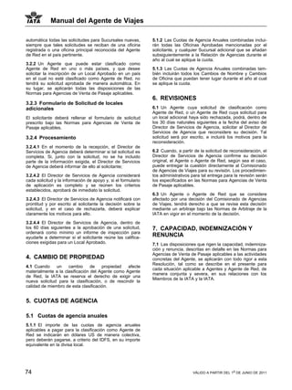 Manual del Agente de Viajes

automática todas las solicitudes para Sucursales nuevas,       5.1.2 Las Cuotas de Agencia Anuales combinadas inclui-
siempre que tales solicitudes se reciban de una oficina        rán todas las Oficinas Aprobadas mencionadas por el
registrada o una oficina principal reconocida del Agente       solicitante, y cualquier Sucursal adicional que se añadan
de Red en el país pertinente.                                  subsiguientemente a la Relación de Agencias durante el
                                                               año al cual se aplique la cuota.
3.2.2 Un Agente que puede estar clasificado como
Agente de Red en uno o más países, y que desee                 5.1.3 Las Cuotas de Agencia Anuales combinadas tam-
solicitar la inscripción de un Local Aprobado en un país       bién incluirán todos los Cambios de Nombre y Cambios
en el cual no esté clasificado como Agente de Red, no          de Oficina que puedan tener lugar durante el año al cual
tendrá su solicitud aprobada de manera automática. En          se aplique la cuota.
su lugar, se aplicarán todas las disposiciones de las
Normas para Agencias de Venta de Pasaje aplicables.
                                                               6. REVISIONES
3.2.3 Formulario de Solicitud de locales
adicionales                                                    6.1 Un Agente cuya solicitud de clasificación como
                                                               Agente de Red, o un Agente de Red cuya solicitud para
El solicitante deberá rellenar el formulario de solicitud      un local adicional haya sido rechazada, podrá, dentro de
prescrito bajo las Normas para Agencias de Venta de            los 30 días naturales siguientes a la fecha del aviso del
Pasaje aplicables.                                             Director de Servicios de Agencia, solicitar al Director de
                                                               Servicios de Agencia que reconsidere su decisión. Tal
3.2.4 Procesamiento                                            solicitud será por escrito, e incluirá los motivos para la
                                                               reconsideración.
3.2.4.1 En el momento de la recepción, el Director de
Servicios de Agencia deberá determinar si tal solicitud es     6.2 Cuando, a partir de la solicitud de reconsideración, el
completa. Si, junto con la solicitud, no se ha incluido        Director de Servicios de Agencia confirme su decisión
parte de la información exigida, el Director de Servicios      original, el Agente o Agente de Red, según sea el caso,
de Agencia deberá informar de ello al solicitante;             puede entregar la cuestión directamente al Comisionado
                                                               de Agencias de Viajes para su revisión. Los procedimien-
3.2.4.2 El Director de Servicios de Agencia considerará        tos administrativos para tal entrega para la revisión serán
cada solicitud y la información de apoyo y, si el formulario   los especificados en las Normas para Agencias de Venta
de aplicación es completo y se reúnen los criterios            de Pasaje aplicables.
establecidos, aprobará de inmediato la solicitud.
                                                               6.3 Un Agente o Agente de Red que se considere
3.2.4.3 El Director de Servicios de Agencia notificará con     afectado por una decisión del Comisionado de Agencias
prontitud y por escrito al solicitante la decisión sobre la    de Viajes, tendrá derecho a que se revise esta decisión
solicitud, y en el caso de rechazarla, deberá explicar         mediante un arbitraje bajo las Normas de Arbitraje de la
claramente los motivos para ello.                              IATA en vigor en el momento de la decisión.

3.2.4.4 El Director de Servicios de Agencia, dentro de
los 60 días siguientes a la aprobación de una solicitud,       7. CAPACIDAD, INDEMNIZACIÓN Y
ordenará como mínimo un informe de inspección para
ayudarle a determinar si el solicitante reúne las califica-    RENUNCIA
ciones exigidas para un Local Aprobado.                        7.1 Las disposiciones que rigen la capacidad, indemniza-
                                                               ción y renuncia, descritas en detalle en las Normas para
                                                               Agencias de Venta de Pasaje aplicables a las actividades
4. CAMBIO DE PROPIEDAD                                         concretas del Agente, se aplicarán con todo rigor a esta
                                                               Resolución, tal como se describe en el presente para
4.1 Cuando     un    cambio      de   propiedad   afecte
                                                               cada situación aplicable a Agentes y Agente de Red, de
materialmente a la clasificación del Agente como Agente
                                                               manera conjunta y severa, en sus relaciones con los
de Red, la IATA se reserva el derecho de exigir una
                                                               Miembros de la IATA y la IATA.
nueva solicitud para la clasificación, o de rescindir la
calidad de miembro de esta clasificación.


5. CUOTAS DE AGENCIA

5.1 Cuotas de agencia anuales
5.1.1 El importe de las cuotas de agencia anuales
aplicables a pagar para la clasificación como Agente de
Red se indicarán en dólares US de manera colectiva,
pero deberán pagarse, a criterio del IDFS, en su importe
equivalente en la divisa local.




74                                                                                 VÁLIDO A PARTIR DEL 1o DE JUNIO DE 2011
 