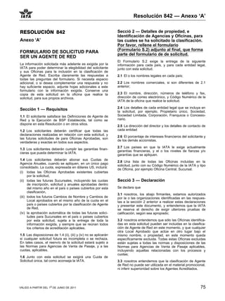 Resolución 842 — Anexo ‘A’


RESOLUCIÓN 842                                                    Secció 2 — Detalles de propiedad, e
                                                                  Identificación de Agencias y Oficinas, para
Anexo ‘A’                                                         las cuales se ha solicitado la clasificación.
                                                                  Por favor, rellene el formulario
                                                                  (Formulario S.2) adjunto al final, que forma
FORMULARIO DE SOLICITUD PARA
                                                                  parte del formulario de de solicitud.
SER UN AGENTE DE RED
                                                                  El Formulario S.2 exige la entrega de la siguiente
La información solicitada más adelante es exigida por la          información para cada país, y para cada entidad legal,
IATA para poder determinar la elegibilidad del solicitante        junto con esta solicitud.
y sus Oficinas para la inclusión en la clasificación de
Agente de Red. Escriba claramente las respuestas a                2.1 El o los nombres legales en cada país;
todas las preguntas del formulario. Si necesita espacio
adicional, o si desea complementar una respuesta y no             2.2 Los nombres comerciales, si son diferentes de 2.1
hay suficiente espacio, adjunte hojas adicionales a este          anterior;
formulario con la información exigida. Conserve una
copia de esta solicitud en la oficina que realice la              2.3 El nombre, dirección, números de teléfono y fax,
solicitud, para sus propios archivos.                             dirección de correo electrónico, y Código Numérico de la
                                                                  IATA de la oficina que realice la solicitud.

                                                                  2.4 Los detalles de cada entidad legal que se incluya en
Sección 1 — Requisitos                                            la solicitud, por ejemplo, Propietario único, Sociedad,
1.1 El solicitante satisface las Definiciones de Agente de        Sociedad Limitada, Corporación, Franquicia o Concesio-
Red y la Ejecución de BSP Establecida, tal como se                nario.
dispone en esta Resolución o en otros sitios.
                                                                  2.5 La dirección del director y los detalles de contacto de
1.2 Los solicitantes deberán certificar que todas las             cada entidad
declaraciones realizadas en relación con esta solicitud, y
                                                                  2.6 El porcentaje de intereses financieros del solicitante y
las futuras solicitudes de para Oficinas Aprobadas, son
                                                                  de los demás accionistas.
verdaderas y exactas en todos sus aspectos.
                                                                  2.7 Los países en que la IATA le exige actualmente
1.3 Los solicitantes deberán cumplir las garantías finan-
                                                                  garantías financieras, y el o los niveles de fianzas y/o
cieras que pueda determinar la IATA.
                                                                  garantías que se apliquen.
1.4 Los solicitantes deberán abonar sus Cuotas de
                                                                  2.8 Una lista de todas las Oficinas incluidas en la
Agencia Anuales, cuando se apliquen, en un único pago
                                                                  solicitud, junto con su Código Numérico de la IATA y tipo
consolidado. La cuota, expresada en dólares US, incluirá:
                                                                  de Oficina, por ejemplo Oficina Central, Sucursal.
(i) todas las Oficinas Aprobadas existentes cubiertas
      por la solicitud,
(ii) todas las futuras Sucursales, incluyendo las cuotas          Secció 3 — Declaración
      de inscripción, solicitud y anuales aprobadas dentro
      del mismo año en el país o países cubiertos por esta        Se declara que
      clasificación,
                                                                  3.1 nosotros, los abajo firmantes, estamos autorizados
(iii) todos los futuros Cambios de Nombre y Cambios de            por la o las organizaciones identificadas en las respues-
      Local aprobados en el mismo año de la cuota en el           tas a la sección 2 anterior a realizar estas declaraciones
      país o países cubiertos por la clasificación de Agente      y presentar este documento, y entendemos que la IATA
      de Red,                                                     se reserva el derecho de exigir ulteriores pruebas de
(iv) la aprobación automática de todas las futuras solici-        calificación, según sea apropiado;
      tudes para Sucursales en el país o países cubiertos
      por esta solicitud, sujeta a la entrega de toda la          3.2 nosotros entendemos que sólo las Oficinas identifica-
      información exigida, y siempre que se reúnan todos          das en esta solicitud pueden ser incluidas en la clasifica-
      los criterios de acreditación aplicables.                   ción de Agente de Red en este momento, y que cualquier
                                                                  otra Local Aprobado que actúe en otro lugar bajo el
1.5 Las disposiciones de 1.4 (ii), (iii) y (iv) no se aplicarán   mismo nombre, o propiedad, en este momento queda
si cualquier solicitud futura es incompleta o se rechaza.         específicamente excluida. Todas estas Oficinas excluidas
En tales casos, el reenvío de la solicitud estará sujeto a        están sujetas a todas las normas y disposiciones de las
las Normas para Agencias de Venta de Pasaje, y a las              Normas para Agencias de Venta de Pasaje aplicables,
cuotas, aplicables.                                               incluyendo aquellas relacionadas con los procesos y
                                                                  cuotas;
1.6 Junto con esta solicitud se exigirá una Cuota de
Solicitud única, tal como aconseja la IATA.                       3.3 nosotros entendemos que la clasificación de Agente
                                                                  de Red no puede ser utilizada en el material promocional,
                                                                  ni inferir superioridad sobre los Agentes Acreditados.




VÁLIDO A PARTIR DEL 1o DE JUNIO DE 2011                                                                                   75
 