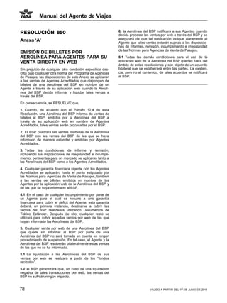 Manual del Agente de Viajes


RESOLUCIÓN 850                                                6. la Aerolínea del BSP notificará a sus Agentes cuando
                                                              decida procesar las ventas por web a través del BSP y se
                                                              asegurará de que tal notificación indique claramente al
Anexo ‘A’                                                     Agente que tales ventas estarán sujetas a las disposicio-
                                                              nes de informes, remisión, incumplimiento e irregularidad
                                                              de las Normas para Agencias de Venta de Pasajes.
EMISIÓN DE BILLETES POR
AEROLÍNEA PARA AGENTES PARA SU                                6.1 Todas las demás condiciones para el uso de la
VENTA DIRECTA EN WEB                                          aplicación web de la Aerolínea del BSP quedan fuera del
                                                              ámbito de estas resoluciones y son objeto de un acuerdo
Sin prejuicio de cualquier otra condición específica des-     bilateral que se establecerá entre las partes. La existen-
crita bajo cualquier otra norma del Programa de Agencias      cia, pero no el contenido, de tales acuerdos se notificará
de Pasajes, las disposiciones de este Anexo se aplicarán      al BSP.
a las ventas de Agentes Acreditados que dispongan de
billetes de una Aerolínea del BSP en nombre de un
Agente a través de su aplicación web cuando la Aerolí-
nea del BSP decida informar y liquidar tales ventas a
través del BSP.

En consecuencia, se RESUELVE que,

1. Cuando, de acuerdo con el Párrafo 12.4 de esta
Resolución, una Aerolínea del BSP informa de ventas de
billetes al BSP, emitidos por la Aerolínea del BSP a
través de su aplicación web en nombre de Agentes
Acreditados, tales ventas serán procesadas por el BSP.

2. El BSP cuadrará las ventas recibidas de la Aerolínea
del BSP con las ventas del BSP de las que se haya
informado de manera estándar y emitidas por Agentes
Acreditados.

3. Todas las condiciones de informe y remisión,
incluyendo las disposiciones de irregularidad e incumpli-
miento, pertinentes para un mercado se aplicarán tanto a
las Aerolíneas del BSP como a los Agentes Acreditados.

4. Cualquier garantía financiera vigente con los Agentes
Acreditados se aplicarán, hasta el punto estipulado por
las Normas para Agencias de Venta de Pasajes, también
a las ventas de billetes emitidos en nombre de los
Agentes por la aplicación web de la Aerolínea del BSP y
de las que se haya informado al BSP.

4.1 En el caso de cualquier incumplimiento por parte de
un Agente para el cual se recurra a una garantía
financiera para cubrir el déficit del Agente, esta garantía
deberá, en primera instancia, destinarse a cubrir las
ventas del BSP realizadas utilizando Documentos de
Tráfico Estándar. Después de ello, cualquier resto se
utilizará para cubrir aquellas ventas por web de las que
hayan informado las Aerolíneas del BSP.

5. Cualquier venta por web de una Aerolínea del BSP
que quede sin informar al BSP por parte de una
Aerolínea del BSP no será tomada en cuenta en ningún
procedimiento de suspensión. En tal caso, el Agente y la
Aerolínea del BSP resolverán bilateralmente estas ventas
de las que no se ha informado.

5.1 La liquidación a las Aerolíneas del BSP de sus
ventas por web se realizará a partir de los “fondos
recibidos”.

5.2 el BSP garantizará que, en caso de una liquidación
negativa de tales transacciones por web, las ventas del
BSP no sufrirán ningún impacto.


78                                                                                VÁLIDO A PARTIR DEL 1o DE JUNIO DE 2011
 