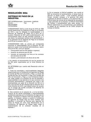 Resolución 850e


RESOLUCIÓN 850e                                              3. Por el presente, la PAConf establece, que cuando el
                                                             BSP se encuentre en funcionamiento, un grupo local de
                                                             atención al cliente (LCAG - Local Customer Advisory
SISTEMAS DE PAGO EN LA                                       Group), brindará consejos a la gerencia ISS sobre
INDUSTRIA                                                    cuestiones de atención al cliente, y a la gerencia ISS y la
                                                             PAConf sobre las normas de los sistemas de recaudación
PAC1(42)850e(excepto Vencimiento: Indefinido                 y pago generales de la empresa. La PAConf desarrollará
EE.UU)               Tipo:        B                          las normas y procedimientos para estos grupos. La
PAC2(42)850e                                                 PAConf determinará los procedimientos para establecer
PAC3(42)850e                                                 la calidad de los miembros de los CAGs (Grupos de
                                                             Consejo al Cliente).
CONSIDERANDO QUE la Junta Anual de IATA de 1998
acordó reestructurar los Sistemas de Pago en la Industria
de IATA y que ha delegado la responsabilidad a la
Dirección de Sistemas de Pagos de la IATA (en lo
sucesivo “Dirección de ISS”) para la administración y del
funcionamiento eficaz de esta actividad comercial, y, a
ese efecto, ha autorizado cambios en la administración y
en la operación de los Sistemas de Pago en la Industria
de IATA (en lo sucesivo ‘ISS’), y

CONSIDERANDO QUE, es preciso por consiguiente
reconocer la responsabilidad que la Dirección de ISS
ejerce en cuanto a las funciones administrativas y opera-
tivas de los ISS, como por ejemplo:
— Presupuestos para los ISS (gastos e ingresos)
— Dotación de personal para los ISS
— Inclusión de autorización de firma en los contratos
     (de servicios) de los ISS
— Gestión y administración de oficina de los ISS

y con relación al reconocimiento de que los asuntos de
los ISS serán supervisados por la Junta Directiva de
IATA,

SE DETERMINA que, cuando esta Resolución entre en
vigencia:

1. Todas las autoridades y responsabilidades delegadas
anteriormente por la Conferencia de Agencias de Pasaje
al Comité del Plan de Facturación y Pago y a través del
Comité del Plan de Facturación y Pago a los Paneles del
Plan de Facturación y Pago y a sus Comisiones Directi-
vas, están sujetas a la condición de que tal autoridad o
responsabilidad no sea ejercida en lo que concierne a las
funciones administrativas y operativas que vayan a ser
desempeñadas por parte de la Dirección de ISS en lo
que a los asuntos de ISS respecta bajo la dirección de la
Junta Directiva de IATA, que deberá actuar de acuerdo
con el consejo del Comité Consultivo de Sistemas de
Pagos de IATA (ISSAC).

2. Esta condición es sin perjuicio de, y no ha de limitar,
ninguna de las demás autoridades y responsabilidades
actualmente ejercidas por la Conferencia de Agencias de
Pasaje, incluyendo la relación entre las aerolíneas y los
agentes, no obstante, siempre y cuando la Conferencia
de Agencias de Pasaje haya de tomar medidas para
identificar y enmendar las Normas para Agencias de
Venta de Pasaje así como otras Resoluciones de la
Conferencia de Agencias de Pasaje según exige la
implementación de la condición impuesta en el
Apartado 1.




VÁLIDO A PARTIR DEL 1o DE JUNIO DE 2011                                                                             79
 