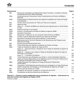 Contenido

Resoluciones                                                                                                                                  Página
  828        Remesa de Cantidades que Representan Pagos Parciales o Completos Cobrados
             Anticipadamente para Tarifas Especiales ...................................................................                          69
  830a       Consecuencias por Infracciones contra Procedimientos de Emisión de Billetes y
             Reservas ......................................................................................................................      70
  830d       Procedimientos de Reservaciónes para Agentes Acreditados de Ventas de Pasaje
             Automatizados .............................................................................................................          71
  838        Cambio de los Documentos de Tráfico por Parte de los Agentes ..............................                                          71
  842        Agente de Red .............................................................................................................          72
  850        Anexo ‘A’ — Emisión de Billetes por Aerolínea para Agentes para su Venta Directa
             en web .........................................................................................................................     78
  850e       Sistemas de Pago en la Industria ................................................................................                    79
  850m       Emisión y Procesamiento de Notas de Débito de Agencia (ADM) .............................                                            80
  850p       Garantías Financieras .................................................................................................              82
  852        Designación y Selección de una Compañía Aérea Emisora de Billetes .....................                                              83
  860a       Consejo Conjunto Global del Programa para Agencias de Pasaje .............................                                           84
  862        Reuniones Consultivas Conjuntas de Agentes y Líneas Aéreas ................................                                          86
  866        Definiciones de los Términos Utilizados en las Resoluciones del Programa para
             Agencias de Pasaje .....................................................................................................             86
  878        Acuerdo General (Nombramiento Por) ........................................................................                          92
  880        Tarifas Reducidas para Agentes Acreditados de Ventas de Pasaje ...........................                                           94
  880a       Tarjeta de Identidad de Agente de Viajes de IATA .....................................................                              100
             Anexo ‘A’ — Reconocimiento y Aceptación de la Tarjeta de Identidad de Agente de
             Viajes de IATA .............................................................................................................        101
             Anexo ‘B’ — Países en los Cuales la Tarjeta de Identidad de Agente de Viajes de
             IATA Está en Circulación .............................................................................................              103
             Anexo ‘C’ — Formulario de Solicitud ...........................................................................                     106
  884        Tarifas Reducidas para Delegados que Asistan a Juntas Industriales Colectivas .....                                                 107
  886        Viajes de Grupos Organizados por los Miembros para la Formación Profesional de
             los Agentes Acreditados para Ventas de Pasaje ........................................................                              108
  886a       Tarifas Reducidas Para Agentes de Pasaje (Examenes Profesionales
             IATA/FUAAV) ...............................................................................................................         110
  886p       Transporte a Tarifa Reducida para Personas que se Deplacen en Viaje Oficial para
             Asistir a Audiencias Convocadas por el Comisionado de Agencias de Viajes ...........                                                110
  890        Normas para las Ventas con Tarjeta ...........................................................................                      111
  892        Divulgación de Posturas Tomadas en una Reunión de la IATA .................................                                         114
  898a       Proveedores de Servicios Electrónicos de Reservas ..................................................                                115

Sección 3 — Criterios Locales establecides para la Aprobación de Agentes — Esta Sección es
parte del contrato entre Agentes de Viajese e IATA
Criterios Locales ....................................................................................................................................   116
 
