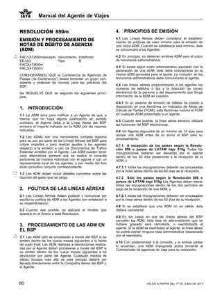 Manual del Agente de Viajes


RESOLUCIÓN 850m                                             4.   PRINCIPIOS DE EMISIÓN
EMISIÓN Y PROCESAMIENTO DE                                  4.1 Las Líneas Aéreas deben considerar el estableci-
                                                            miento de políticas de valor mínimo para la emisión de
NOTAS DE DÉBITO DE AGENCIA                                  una única ADM. Cuando se establezca este mínimo, éste
(ADM)                                                       se comunicará a los Agentes.

PAC1(47)850m(excepto Vencimiento: Indefinido                4.2 En principio, no deberían emitirse ADM para el cobro
EE.UU)               Tipo:        B                         de honorarios administrativos.
PAC2(47)850m
PAC3(47)850m                                                4.3 Si existe algún costo administrativo asociado con la
                                                            generación de una ADM, éste debe incorporarse en la
CONSIDERANDO QUE la Conferencia de Agencias de              misma ADM generada para el ajuste. La inclusión de los
Pasaje (“la Conferencia”) desea fomentar un grupo con-      honorarios administrativos debe comunicarse al agente,
sistente y estándar de normas para las prácticas del
BSP,                                                        4.4 Las líneas aéreas proporcionarán a los agentes los
                                                            números de teléfono o fax y la dirección de correo
Se RESUELVE QUE se seguirán los siguientes princi-          electrónico de la persona o del departamento que tenga
pios,                                                       información de la ADM en cuestión.

                                                            4.4.1 Si un sistema de emisión de billetes ha puesto a
                                                            disposición de una Aerolínea un Indicador de Modo de
1.   INTRODUCCIÓN                                           Cálculo de Tarifas (FCMI), esta Aerolínea incluirá el FCMI
1.1 La ADM sirve para notificar a un Agente de que, a       en cualquier ADM presentada a un agente.
menos que no haya alguna justificación en sentido
                                                            4.5 Cuando sea posible, la línea aérea emisora utilizará
contrario, el Agente debe a la Línea Aérea del BSP
                                                            las funciones del BSP electrónicas.
emisora el importe indicado en la ADM por las razones
indicadas.                                                  4.6 Un Agente dispondrá de un mínimo de 14 días para
                                                            revisar una ADM antes de su envío al BSP para su
1.2 Las ADMs son una herramienta contable legítima
                                                            procesamiento.
para su uso por parte de las Líneas Aéreas del BSP para
cobrar importes o para realizar ajustes a los agentes       4.7.1 A excepción de los países según la Resolu-
respecto a la emisión y uso de Documentos de Tráfico        ción 808 o países de LATAM bajo 818g Todas las
Estándar emitidos por el Agente. Las ADM pueden tener       impugnaciones deberán ser elevadas por el agente
usos alternativos siempre que se realice la consulta        dentro de los 30 días posteriores a la recepción de la
pertinente de manera individual con el agente o con un      ADM, y
representante local de los agentes, o por medio del foro
local consultivo conjunto correspondiente.                  4.7.1.1 todas las impugnaciones deberán ser procesadas
                                                            por la línea aérea dentro de los 60 días de la recepción.
1.3 Las ADM deben incluir detalles concretos sobre las
razones del gasto que se carga.                             4.7.2 Sólo los países según la Resolución 808 o
                                                            países de LATAM bajo 818g Los Agentes deben elevar
                                                            todas las impugnaciones dentro de los dos períodos de
2.   POLÍTICA DE LAS LÍNEAS AÉREAS                          pago de la recepción de una ADM, y

2.1 Las Líneas Aéreas deben publicar y comunicar por        4.7.2.1 todas las impugnaciones deberán ser procesadas
escrito su política de ADM a los Agentes con antelación a   por la línea aérea dentro de los 60 días de su recepción.
su implementación.
                                                            4.8 Si se establece que una ADM no es válida, ésta
2.2 Cuando sea posible, se aplicará el modelo que           deberá cancelarse.
aparece en el Anexo a esta Resolución.
                                                            4.9 En los casos en que las líneas aéreas del BSP
                                                            cancelen las ADM, toda tasa de administración que se
3. PROCESAMIENTO DE LAS ADM EN                              hubiere gravado será cancelada, o reembolsada al
                                                            agente. Si la ADM se reembolsa al agente, la línea aérea
EL BSP                                                      no podrá cobrar ninguna tasa administrativa relacionada
3.1 Las ADM sólo se procesarán a través del BSP si se       con el reembolso.
emiten dentro de los nueve meses siguientes a la fecha      4.10 Con posterioridad a la consulta, y si ambas partes
de vuelo final. Las ADM relativas a devoluciones realiza-   lo acuerdan, una ADM impugnada podrá enviarse al
das por el Agente deben procesarse a través del BSP si      Comisionado de agencias de viaje para su resolución.
se emiten dentro de los nueve meses siguientes a tal
devolución por parte del Agente. Cualquier medida de
débito iniciada más allá de este período deberá ser
llevada directamente entre la Compañía Aérea del BSP y
el Agente.



80                                                                              VÁLIDO A PARTIR DEL 1o DE JUNIO DE 2011
 