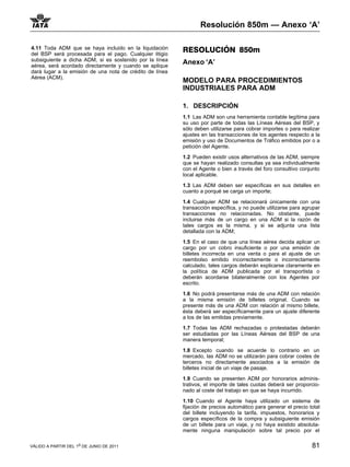 Resolución 850m — Anexo ‘A’

4.11 Toda ADM que se haya incluido en la liquidación      RESOLUCIÓN 850m
del BSP será procesada para el pago. Cualquier litigio
subsiguiente a dicha ADM, si es sostenido por la línea
aérea, será acordado directamente y cuando se aplique
                                                          Anexo ‘A’
dará lugar a la emisión de una nota de crédito de línea
Aérea (ACM).
                                                          MODELO PARA PROCEDIMIENTOS
                                                          INDUSTRIALES PARA ADM

                                                          1. DESCRIPCIÓN
                                                          1.1 Las ADM son una herramienta contable legítima para
                                                          su uso por parte de todas las Líneas Aéreas del BSP, y
                                                          sólo deben utilizarse para cobrar importes o para realizar
                                                          ajustes en las transacciones de los agentes respecto a la
                                                          emisión y uso de Documentos de Tráfico emitidos por o a
                                                          petición del Agente.

                                                          1.2 Pueden existir usos alternativos de las ADM, siempre
                                                          que se hayan realizado consultas ya sea individualmente
                                                          con el Agente o bien a través del foro consultivo conjunto
                                                          local aplicable.
                                                          1.3 Las ADM deben ser específicas en sus detalles en
                                                          cuanto a porqué se carga un importe;

                                                          1.4 Cualquier ADM se relacionará únicamente con una
                                                          transacción específica, y no puede utilizarse para agrupar
                                                          transacciones no relacionadas. No obstante, puede
                                                          incluirse más de un cargo en una ADM si la razón de
                                                          tales cargos es la misma, y si se adjunta una lista
                                                          detallada con la ADM;

                                                          1.5 En el caso de que una línea aérea decida aplicar un
                                                          cargo por un cobro insuficiente o por una emisión de
                                                          billetes incorrecta en una venta o para el ajuste de un
                                                          reembolso emitido incorrectamente o incorrectamente
                                                          calculado, tales cargos deberán explicarse claramente en
                                                          la política de ADM publicada por el transportista o
                                                          deberán acordarse bilateralmente con los Agentes por
                                                          escrito.

                                                          1.6 No podrá presentarse más de una ADM con relación
                                                          a la misma emisión de billetes original. Cuando se
                                                          presente más de una ADM con relación al mismo billete,
                                                          ésta deberá ser específicamente para un ajuste diferente
                                                          a los de las emitidas previamente.

                                                          1.7 Todas las ADM rechazadas o protestadas deberán
                                                          ser estudiadas por las Líneas Aéreas del BSP de una
                                                          manera temporal;

                                                          1.8 Excepto cuando se acuerde lo contrario en un
                                                          mercado, las ADM no se utilizarán para cobrar costes de
                                                          terceros no directamente asociados a la emisión de
                                                          billetes inicial de un viaje de pasaje.

                                                          1.9 Cuando se presenten ADM por honorarios adminis-
                                                          trativos, el importe de tales cuotas deberá ser proporcio-
                                                          nado al coste del trabajo en que se haya incurrido.

                                                          1.10 Cuando el Agente haya utilizado un sistema de
                                                          fijación de precios automático para generar el precio total
                                                          del billete incluyendo la tarifa, impuestos, honorarios y
                                                          cargos específicos de la compra y subsiguiente emisión
                                                          de un billete para un viaje, y no haya existido absoluta-
                                                          mente ninguna manipulación sobre tal precio por el

VÁLIDO A PARTIR DEL 1o DE JUNIO DE 2011                                                                          81
 