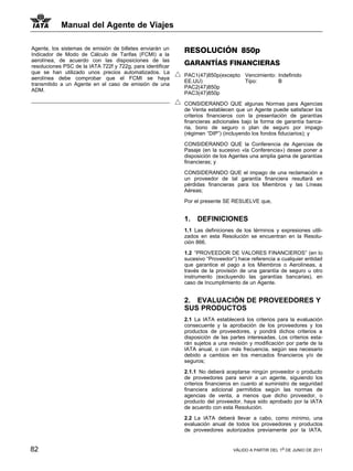 Manual del Agente de Viajes

Agente, los sistemas de emisión de billetes enviarán un     RESOLUCIÓN 850p
Indicador de Modo de Cálculo de Tarifas (FCMI) a la
aerolínea, de acuerdo con las disposiciones de las
resoluciones PSC de la IATA 722f y 722g, para identificar
                                                            GARANTÍAS FINANCIERAS
que se han utilizado unos precios automatizados. La
                                                            PAC1(47)850p(excepto Vencimiento: Indefinido
aerolínea debe comprobar que el FCMI se haya
                                                            EE.UU)               Tipo:        B
transmitido a un Agente en el caso de emisión de una
                                                            PAC2(47)850p
ADM.
                                                            PAC3(47)850p

                                                            CONSIDERANDO QUE algunas Normas para Agencias
                                                            de Venta establecen que un Agente puede satisfacer los
                                                            criterios financieros con la presentación de garantías
                                                            financieras adicionales bajo la forma de garantía banca-
                                                            ria, bono de seguro o plan de seguro por impago
                                                            (régimen “DIP”) (incluyendo los fondos fiduciarios); y

                                                            CONSIDERANDO QUE la Conferencia de Agencias de
                                                            Pasaje (en la sucesivo «la Conferencia») desee poner a
                                                            disposición de los Agentes una amplia gama de garantías
                                                            financieras; y

                                                            CONSIDERANDO QUE el impago de una reclamación a
                                                            un proveedor de tal garantía financiera resultará en
                                                            pérdidas financieras para los Miembros y las Líneas
                                                            Aéreas;

                                                            Por el presente SE RESUELVE que,


                                                            1.   DEFINICIONES
                                                            1.1 Las definiciones de los términos y expresiones utili-
                                                            zados en esta Resolución se encuentran en la Resolu-
                                                            ción 866.

                                                            1.2 “PROVEEDOR DE VALORES FINANCIEROS” (en lo
                                                            sucesivo “Proveedor”) hace referencia a cualquier entidad
                                                            que garantice el pago a los Miembros o Aerolíneas, a
                                                            través de la provisión de una garantía de seguro u otro
                                                            instrumento (excluyendo las garantías bancarias), en
                                                            caso de Incumplimiento de un Agente.


                                                            2. EVALUACIÓN DE PROVEEDORES Y
                                                            SUS PRODUCTOS
                                                            2.1 La IATA establecerá los criterios para la evaluación
                                                            consecuente y la aprobación de los proveedores y los
                                                            productos de proveedores, y pondrá dichos criterios a
                                                            disposición de las partes interesadas. Los criterios esta-
                                                            rán sujetos a una revisión y modificación por parte de la
                                                            IATA anual, o con más frecuencia, según sea necesario
                                                            debido a cambios en los mercados financieros y/o de
                                                            seguros;

                                                            2.1.1 No deberá aceptarse ningún proveedor o producto
                                                            de proveedores para servir a un agente, siguiendo los
                                                            criterios financieros en cuanto al suministro de seguridad
                                                            financiera adicional permitidos según las normas de
                                                            agencias de venta, a menos que dicho proveedor, o
                                                            producto del proveedor, haya sido aprobado por la IATA
                                                            de acuerdo con esta Resolución.

                                                            2.2 La IATA deberá llevar a cabo, como mínimo, una
                                                            evaluación anual de todos los proveedores y productos
                                                            de proveedores autorizados previamente por la IATA.


82                                                                              VÁLIDO A PARTIR DEL 1o DE JUNIO DE 2011
 