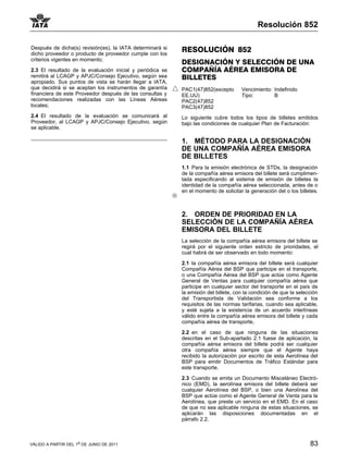 Resolución 852

Después de dicha(s) revisión(es), la IATA determinará si   RESOLUCIÓN 852
dicho proveedor o producto de proveedor cumple con los
criterios vigentes en momento;
                                                           DESIGNACIÓN Y SELECCIÓN DE UNA
2.3 El resultado de la evaluación inicial y periódica se   COMPAÑÍA AÉREA EMISORA DE
remitirá al LCAGP y APJC/Consejo Ejecutivo, según sea      BILLETES
apropiado. Sus puntos de vista se harán llegar a IATA,
que decidirá si se aceptan los instrumentos de garantía    PAC1(47)852(excepto       Vencimiento: Indefinido
financiera de este Proveedor después de las consultas y    EE.UU)                    Tipo:        B
recomendaciones realizadas con las Líneas Aéreas           PAC2(47)852
locales;                                                   PAC3(47)852
2.4 El resultado de la evaluación se comunicará al         Lo siguiente cubre todos los tipos de billetes emitidos
Proveedor, al LCAGP y APJC/Consejo Ejecutivo, según        bajo las condiciones de cualquier Plan de Facturación:
se aplicable.

                                                           1. MÉTODO PARA LA DESIGNACIÓN
                                                           DE UNA COMPAÑÍA AÉREA EMISORA
                                                           DE BILLETES
                                                           1.1 Para la emisión electrónica de STDs, la designación
                                                           de la compañía aérea emisora del billete será cumplimen-
                                                           tada especificando al sistema de emisión de billetes la
                                                           identidad de la compañía aérea seleccionada, antes de o
                                                           en el momento de solicitar la generación del o los billetes.



                                                           2. ORDEN DE PRIORIDAD EN LA
                                                           SELECCIÓN DE LA COMPAÑÍA AÉREA
                                                           EMISORA DEL BILLETE
                                                           La selección de la compañía aérea emisora del billete se
                                                           regirá por el siguiente orden estricto de prioridades, el
                                                           cual habrá de ser observado en todo momento:

                                                           2.1 la compañía aérea emisora del billete será cualquier
                                                           Compañía Aérea del BSP que participe en el transporte,
                                                           o una Compañía Aérea del BSP que actúe como Agente
                                                           General de Ventas para cualquier compañía aérea que
                                                           participe en cualquier sector del transporte en el país de
                                                           la emisión del billete, con la condición de que la selección
                                                           del Transportista de Validación sea conforme a los
                                                           requisitos de las normas tarifarias, cuando sea aplicable,
                                                           y esté sujeta a la existencia de un acuerdo interlíneas
                                                           válido entre la compañía aérea emisora del billete y cada
                                                           compañía aérea de transporte,

                                                           2.2 en el caso de que ninguna de las situaciones
                                                           descritas en el Sub-apartado 2.1 fuese de aplicación, la
                                                           compañía aérea emisora del billete podrá ser cualquier
                                                           otra compañía aérea siempre que el Agente haya
                                                           recibido la autorización por escrito de esta Aerolínea del
                                                           BSP para emitir Documentos de Tráfico Estándar para
                                                           este transporte.

                                                           2.3 Cuando se emita un Documento Misceláneo Electró-
                                                           nico (EMD), la aerolínea emisora del billete deberá ser
                                                           cualquier Aerolínea del BSP, o bien una Aerolínea del
                                                           BSP que actúe como el Agente General de Venta para la
                                                           Aerolínea, que preste un servicio en el EMD. En el caso
                                                           de que no sea aplicable ninguna de estas situaciones, se
                                                           aplicarán las disposiciones documentadas en el
                                                           párrafo 2.2.



VÁLIDO A PARTIR DEL 1o DE JUNIO DE 2011                                                                            83
 