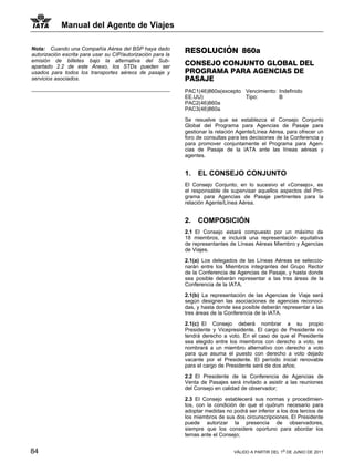Manual del Agente de Viajes

Nota: Cuando una Compañía Aérea del BSP haya dado            RESOLUCIÓN 860a
autorización escrita para usar su CIP/autorización para la
emisión de billetes bajo la alternativa del Sub-
apartado 2.2 de este Anexo, los STDs pueden ser
                                                             CONSEJO CONJUNTO GLOBAL DEL
usados para todos los transportes aéreos de pasaje y         PROGRAMA PARA AGENCIAS DE
servicios asociados.                                         PASAJE
                                                             PAC1(46)860a(excepto Vencimiento: Indefinido
                                                             EE.UU)               Tipo:        B
                                                             PAC2(46)860a
                                                             PAC3(46)860a

                                                             Se resuelve que se establezca el Consejo Conjunto
                                                             Global del Programa para Agencias de Pasaje para
                                                             gestionar la relación Agente/Línea Aérea, para ofrecer un
                                                             foro de consultas para las decisiones de la Conferencia y
                                                             para promover conjuntamente el Programa para Agen-
                                                             cias de Pasaje de la IATA ante las líneas aéreas y
                                                             agentes.


                                                             1.   EL CONSEJO CONJUNTO
                                                             El Consejo Conjunto, en lo sucesivo el «Consejo», es
                                                             el responsable de supervisar aquellos aspectos del Pro-
                                                             grama para Agencias de Pasaje pertinentes para la
                                                             relación Agente/Línea Aérea.


                                                             2.   COMPOSICIÓN
                                                             2.1 El Consejo estará compuesto por un máximo de
                                                             18 miembros, e incluirá una representación equitativa
                                                             de representantes de Líneas Aéreas Miembro y Agencias
                                                             de Viajes.

                                                             2.1(a) Los delegados de las Líneas Aéreas se seleccio-
                                                             narán entre los Miembros integrantes del Grupo Rector
                                                             de la Conferencia de Agencias de Pasaje, y hasta donde
                                                             sea posible deberán representar a las tres áreas de la
                                                             Conferencia de la IATA.

                                                             2.1(b) La representación de las Agencias de Viaje será
                                                             según designen las asociaciones de agencias reconoci-
                                                             das, y hasta donde sea posible deberán representar a las
                                                             tres áreas de la Conferencia de la IATA.

                                                             2.1(c) El Consejo deberá nombrar a su propio
                                                             Presidente y Vicepresidente. El cargo de Presidente no
                                                             tendrá derecho a voto. En el caso de que el Presidente
                                                             sea elegido entre los miembros con derecho a voto, se
                                                             nombrará a un miembro alternativo con derecho a voto
                                                             para que asuma el puesto con derecho a voto dejado
                                                             vacante por el Presidente. El período inicial renovable
                                                             para el cargo de Presidente será de dos años;

                                                             2.2 El Presidente de la Conferencia de Agencias de
                                                             Venta de Pasajes será invitado a asistir a las reuniones
                                                             del Consejo en calidad de observador;

                                                             2.3 El Consejo establecerá sus normas y procedimien-
                                                             tos, con la condición de que el quórum necesario para
                                                             adoptar medidas no podrá ser inferior a los dos tercios de
                                                             los miembros de sus dos circunscripciones. El Presidente
                                                             puede autorizar la presencia de observadores,
                                                             siempre que los considere oportuno para abordar los
                                                             temas ante el Consejo;


84                                                                               VÁLIDO A PARTIR DEL 1o DE JUNIO DE 2011
 