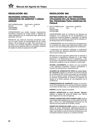 Manual del Agente de Viajes


RESOLUCIÓN 862                                             RESOLUCIÓN 866
REUNIONES CONSULTIVAS                                      DEFINICIONES DE LOS TÉRMINOS
CONJUNTAS DE AGENTES Y LÍNEAS                              UTILIZADOS EN LAS RESOLUCIONES
AÉREAS                                                     DEL PROGRAMA PARA AGENCIAS DE
                                                           PASAJE
PAC1(46)862(excepto     Vencimiento: Indefinido
EE.UU)                  Tipo:        B                     PAC1(47)866(excepto      Vencimiento: Indefinido
PAC2(46)862                                                EE.UU)                   Tipo:        B
PAC3(46)862                                                PAC2(47)866
                                                           PAC3(47)866
CONSIDERANDO que existen diversas corporaciones
consultivas conjuntas de Líneas aéreas y Agentes de        CONSIDERANDO QUE la Conferencia de Agencias de
viajes establecidas por la Conferencia bajo resoluciones   Pasajeros, en la aplicación de los procedimientos con
separadas, ahora se                                        organismos conjuntos globales y regionales, ha definido
                                                           los términos y las expresiones comúnmente utilizadas en
RESUELVE que, todas las reuniones consultivas conta-
                                                           las Resoluciones de la Conferencia, y
rán con igual número de representantes de las Líneas
aéreas y de los Agentes de viajes. Esto incluirá pero no   CONSIDERANDO que es en interés de la transparencia y
se limita a los Consejos ejecutivos, Consejos conjuntos    la comodidad que todas estas definiciones deben publi-
del Programa de agencias (APJC) y los Grupos conjuntos     carse en una única Resolución global de la Conferencia,
de trabajo de enlace de agencias de la BSP.
                                                           Y observando que aparecen publicadas a continuación
                                                           para ser leídas con referencia específica a las Resolucio-
                                                           nes en que se utilicen, se

                                                           RESUELVE que las siguientes definiciones se aplicarán a
                                                           los términos y expresiones utilizados en, y que hagan
                                                           referencia a, las Resoluciones de la Conferencia, y que
                                                           los términos y expresiones definidas deberán identificarse
                                                           claramente mediante el uso de iniciales en mayúsculas:

                                                           ACCIÓN y ACCIONISTA, en relación con una compañía
                                                           u otro organismo corporativo, incluyen ‘participación’ y
                                                           ‘tenedor de participaciones’ respectivamente.

                                                           ACUERDO DE AGENCIAS DE VENTA (a veces llama-
                                                           do “Acuerdo”) significa un Acuerdo en la forma prescrita
                                                           en la Resolución 824, puesto que puede ser enmendado
                                                           de vez en cuando e incluye, donde el contexto lo permite,
                                                           un Acuerdo Suplementario al Acuerdo de Agencias de
                                                           Pasaje en la forma prescrita en una Resolución de la
                                                           Conferencia.

                                                           ADMINISTRADOR DE AGENCIAS significa el funciona-
                                                           rio de IATA designado en su caso por el Director General
                                                           como titular de este cargo, o su representante autorizado.

                                                           AGENTE consulte ‘Agente Acreditado’

                                                           AGENTE ACREDITADO (a veces llamado ‘Agente’)
                                                           significa un Agente de Venta de Pasaje cuyo nombre
                                                           esta integrado en la Lista de Agencias.

                                                           AGENTE ACREDITADO PARA EUROPA (AAE) significa
                                                           una entidad legal establecida en un país dentro de la UE/
                                                           AEE y Suiza, con responsabilidades financieras por las
                                                           Oficinas de otros países de la UE/AEE y Suiza.

                                                           AGENTE DE VIAGES EN LINEA significa un aspirante a
                                                           agente de viajes, debidamente registrado/autorizado en
                                                           el país donde opere y facultado para vender servicios de
                                                           viajes, que facilite la venta de servicios de Miembros y de
                                                           Compañías Aéreas a través de un portal de Internet.




86                                                                             VÁLIDO A PARTIR DEL 1o DE JUNIO DE 2011
 