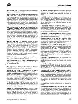 Resolución 866

AGENTE DE RED La definición de Agente de Red se              BILLETE ELECTRÓNICO significa un registro electrónico
encuentra en la Resolución 842.                              emitido por un Local Aprobado, de acuerdo con las tarifas
                                                             que sean de aplicación para la emisión del billete de
AGENTE GENERAL DE VENTA (algunas veces cono-                 pasaje.
cido como ‘GSA’) significa, para las finalidades de las
Normas para Agencias de Venta, cualquier Persona a la        CARGOS significa los Cargos Administrativos, o los
que un Miembro o un transportista no-miembro de la           Cargos del Banco de Compensación, tal como aparecen
IATA haya dado una autorización general para represen-       en la Sección pertinente de la Resolución 832, o Resolu-
tarle a efectos de ventas de transporte aéreo de pasaje      ciónes 818/818g Anexo A, según haya sido autorizado
y/o carga en un territorio definido. Este puede incluir un   por la Conferencia, o la Asamblea cuando se haya
GSA que no sea una Compañía Aérea nombrado según             delegado en ella.
lo dispuesto en la Resolución 876.
                                                             CENTRO DE PROCESO DE DATOS (DPC) significa la
AGENTE GENERAL DE VENTA DE PASAJE NO DE                      entidad contratada por la Dirección de ISS bajo un BSP
COMPAÑÍA AÉREA (a partir de ahora aparecerá como             para gestionar y procesar las ventas de Agencias de que
‘GSA’) significa una Persona (incluyendo cualquier indivi-   se haya informado y para ofrecer informes al BSP y
duo, sociedad, empresa, asociación, compañía o corpo-        Banco de Compensación sobre los importes debidos.
ración) a la que se le haya delegado autoridad general
para el fomento y la venta de transporte aéreo de pasaje     CERTIFICADO DE NOMBRAMIENTO significa el formu-
para el Miembro nombrado, ya sea directamente o a            lario utilizado por un miembro para nombrar un Agente,
través de una Subcontratación, según se estipula de          según estipula la Resolución 820.
manera expresa en las disposiciones de la Resolu-
ción 876.                                                    CÓDIGO NUMÉRICO DE LA IATA (algunas veces
                                                             denominado ‘Código Numérico’) significa el código
AMÉRICA LATINA Y EL CARIBE significa, en esta                numérico asignado y atribuido a cada Local Aprobado de
Resolución, Anguilla, Antigua y Barbudas, Argentina,         un Agente, de acuerdo con la Resolución 822.
Aruba, Bahamas, Barbados, Belice, Bolivia, Brasil, Islas
Caimán, Chile, Colombia, Costa Rica, Cuba, Dominica,         COMISIONADO DE AGENCIAS DE VIAJES se refiere a
República Dominicana, Ecuador, El Salvador, Islas            la persona designada según un proceso que involucra al
Malvinas, Granada, Guatemala, Guyana, Haití, Honduras,       director general de la IATA y al presidente/CEO de la
Jamaica, Méjico, Montserrat, Antillas Holandesas,            UFTAA o presidente de la WTAAA, como el titular de esa
Nicaragua, Panamá, Paraguay, Perú, San Kitts-Nevis,          oficina, o su representante autorizado, según se
Santa Lucía, San Vicente y las Granadinas, Surinam,          establece en la Resolución 820d, y el cual ejerce jurisdic-
Trinidad y Tobago, Turks e Islas Caicos, Uruguay,            ción sobre cuestiones que se describen en la
Venezuela, Islas Vírgenes (británicas).                      Resolución 820e (revisiones del comisionado de agen-
                                                             cias de viaje).
ARC significa Airlines Reporting Corporation (Corpora-
ción de Informes de Compañías Aéreas).                       COMPAÑÍA AÉREA BSP significa un transportista cuyo
                                                             Designador de Aerolínea esté registrado como transpor-
ÁREA DEL PLAN DE FACTURACIÓN Y PAGO significa                tista en los cupones de vuelo de un billete y que participe
el país o grupo de países en el que se aplica el un Plan     en BSP.
de Facturación y Pago.
                                                             COMPAÑÍA AÉREA significa un transportista aéreo, que
                                                             opera servicios regulares de pasaje, que no es Miembro
ATA significa Air Transport Association of America           de IATA pero que ha sido admitido para participar en el
(Asociación de Transporte Aéreo de América).                 Plan de Facturación y Pago.

AUTORIZACIÓN PARA LA EMISIÓN DE BILLETES                     CONFERENCIA DE AGENTES DE PASAJE (PACONF)
POR MEDIOS ELECTRÓNICOS (algunas veces deno-                 (normalmente llamada la ‘Conferencia’) significa el
minada ‘Autorización ET’) significa una autorización por     organismo de Miembros de la IATA establecido en virtud
escrito dada a un Agente ET por un Miembro o Compa-          de las Disposiciones para la Dirección de las Conferen-
ñía Aérea que participe en un BSP, con la cual se            cias de Tráfico de la IATA. Tiene responsabilidades sobre
autoriza a una o más Oficinas del Agente a emitir Billetes   asuntos relativos a las relaciones entre compañías aére-
por Medios Electrónicos. Debe enviarse una copia o           as y agentes de venta de pasaje reconocidos y otros
notificación paralela al Gerente del BSP Manager.            intermediarios, de acuerdo con el Programa de Agencias
                                                             de la IATA.
AVISO DE IRREGULARIDAD significa una carta de
advertencia enviada a un Agente para informarle de que       CONFERENCIA significa la Conferencia de Agencias de
se ha detectado algún error por su parte en asuntos          Pasaje.
como informes o remisiones.
                                                             CONSEJO CONJUNTO DEL PROGRAMA DE AGEN-
BANCO DE COMPENSACIÓN significa el banco o cual-             CIAS (algunas veces denominado ‘APJC’) significa un
quier otra organización nombrada bajo el Plan de Factu-      Consejo formado en un número iqual de representantes
ración y Pago aplicable para recibir las remisiones de los   de transportistas aéreos y Agentes establecido para
Agentes y pagar fondos a las Compañías Aéreas; y             ayudar a la Conferencia en la ejecución de sus funciones
realizar aquellas otras funciones que se establecen en       realizando recomendaciones sobre cualquier aspecto del
estas Normas y en la resolución 850 y sus Anexos.            Programa para Agencias en el país o área pertinente.


VÁLIDO A PARTIR DEL 1o DE JUNIO DE 2011                                                                             87
 