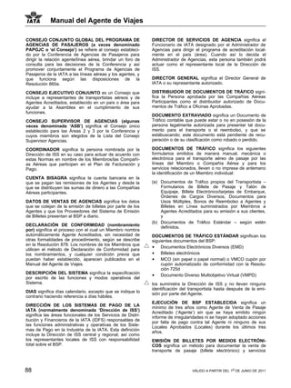 Manual del Agente de Viajes

CONSEJO CONJUNTO GLOBAL DEL PROGRAMA DE                       DIRECTOR DE SERVICIOS DE AGENCIA significa el
AGENCIAS DE PASAJEROS (a veces denominado                     Funcionario de IATA designado por el Administrador de
PAPGJC o ‘el Consejo’) se refiere al consejo estableci-       Agencias para dirigir el programa de acreditación local-
do por la Conferencia de Agencias de Pasajeros para           mente en el país (área). Cuando así lo decida el
dirigir la relación agente/línea aérea, brindar un foro de    Administrador de Agencias, esta persona también podrá
consulta para las decisiones de la Conferencia y así          actuar como el representante local de la Dirección de
promover conjuntamente el Programa de Agencias de             ISS.
Pasajeros de la IATA a las líneas aéreas y los agentes, y
que funciona según las disposiciones de la                    DIRECTOR GENERAL significa el Director General de
Resolución 860a.                                              IATA o su representante autorizado.

CONSEJO EJECUTIVO CONJUNTO es un Consejo que                  DISTRIBUIDOR DE DOCUMENTOS DE TRÁFICO signi-
incluye a representantes de transportistas aéreos y de        fica la Persona aprobada por las Compañías Aéreas
Agentes Acreditados, establecido en un país o área para       Participantes como el distribuidor autorizado de Docu-
ayudar a la Asamblea en el cumplimiento de sus                mentos de Tráfico a Oficinas Aprobadas.
funciones.
                                                              DOCUMENTO EXTRAVIADO significa un Documento de
CONSEJO SUPERVISOR DE AGENCIAS (algunas                       Tráfico contable que puede estar o no en posesión de la
veces denominada ‘ASB’) significa el Consejo único            persona legalmente autorizada para presentar tal docu-
establecido para las Áreas 2 y 3 por la Conferencia y         mento para el transporte o el reembolso, y que se
cuyos miembros son elegidos de la Lista del Consejo           estábuscando; este documento está pendiente de recu-
Supervisor Agencias.                                          peración o de su clasificación como robado o perdido.

COORDINADOR significa la persona nombrada por la              DOCUMENTOS DE TRÁFICO significa los siguientes
Dirección de ISS en su caso para actuar de acuerdo con        formularios emitidos de manera manual, mecánica o
estas Normas en nombre de los Miembros/las Compañí-           electrónica para el transporte aéreo de pasaje por las
as Aéreas que participen en el Plan de Facturación y          líneas del Miembro o Compañía Aérea y para los
Pago.                                                         servicios relacionados, lleven o no impresa de antemano
                                                              la identificación de un Miembro individual:
CUENTA BISAGRA significa la cuenta bancaria en la
que se pagan las remisiones de los Agentes y desde la         (a) Documentos de Tráfico propios del Transportista –
que se distribuyen las sumas de dinero a las Compañías            Formularios de Billete de Pasaje y Talón de
Aéreas participantes.                                             Equipaje, Billete Electrónico/tarjetas de Embarque,
                                                                  Órdenes de Cargos Diversos, Documentos para
DATOS DE VENTAS DE AGENCIAS significa los datos                   Usos Múltiples, Bonos de Reembolso a Agentes y
que se cotejan de la emisión de billetes por parte de los         Billetes en Línea suministrados por Miembros a
Agentes y que los Proveedores del Sistema de Emisión              Agentes Acreditados para su emisión a sus clientes,
de Billetes presentan al BSP a diario.                            y
                                                              (b) Documentos de Tráfico Estándar – según estén
DECLARACIÓN DE CONFORMIDAD (nombramiento                          definidos.
por) significa el proceso con el cual un Miembro nombra
automáticamente Agente Acreditados, sin necesidad de          DOCUMENTOS DE TRÁFICO ESTÁNDAR significan los
otras formalidades de procedimiento, según se describe        siguientes documentos del BSP:
en la Resolución 878. Los nombres de los Miembros que
                                                              • Documentos Electrónicos Diversos (EMD)
utilicen el método de Declaración de Conformidad para
los nombramientos, y cualquier condición previa que           • Billetes electrónicos
puedan haber establecido, aparecen publicados en el           • MCO (sin papel o papel normal) o VMCO cupón por
Manual del Agente de Viajes.                                       cupón automatizado de conformidad con la Resolu-
                                                                   ción 725d
DESCRIPCIÓN DEL SISTEMA significa la especificación           • Documento Diverso Multiobjetivo Virtual (VMPD)
por escrito de las funciones y modos operativos del
Sistema.                                                      los suministra la Dirección de ISS y no llevan ninguna
                                                              identificación del transportista hasta después de la emi-
DIAS significa días calendario, excepto que se indique lo     sión por parte del Agente.
contrario haciendo referencia a días hábiles.
                                                              EJECUCIÓN DE BSP ESTABLECIDA significa un
DIRECCIÓN DE LOS SISTEMAS DE PAGO DE LA                       mínimo de tres años como Agente de Venta de Pasaje
IATA (normalmente denominada ‘Dirección de ISS’)              Acreditado (‘Agente’) sin que se haya emitido ningún
significa las áreas funcionales de los Servicios de Distri-   informe de irregularidades ni se hayan adoptado acciones
bución y Financieros de la IATA (IDFS) responsables de        por falta de pago contra tal Agente ni ninguno de sus
las funciones administrativas y operativas de los Siste-      Locales Aprobados (Locales) durante los últimos tres
mas de Pago en la Industria de la IATA. Esta definición       años.
incluye la Dirección de ISS central y regional, así como
los representantes locales de ISS con responsabilidad         EMISIÓN DE BILLETES POR MEDIOS ELECTRÓNI-
total sobre el BSP.                                           COS significa un método para documentar la venta de
                                                              transporte de pasaje (billete electrónico) y servicios



88                                                                                VÁLIDO A PARTIR DEL 1o DE JUNIO DE 2011
 