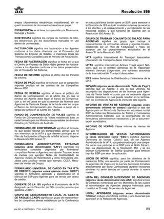 Resolución 866

anejos (documentos electrónicos misceláneos), sin re-       en cada país/área donde opere un BSP, para asesorar a
querir la emisión de documentos basados en papel.           la Dirección de ISS en todo lo relativo a temas de servicio
                                                            a los clientes y al establecimiento y cumplimiento de los
ESCANDINAVA es el área comprendida por Dinamarca,           requisitos locales, y que funciona de acuerdo con la
Noruega y Suecia.                                           Resolución 850 Anexo ‘B’.
EXISTENCIAS significa los rangos de números de bille-       GRUPO DE TRABAJO CONJUNTO DE ENLACE PARA
tes electrónicos y/o los documentos manuales en uso         AGENCIAS significa un grupo, que incluye a
dentro de un mercado.                                       representantes de compañías aéreas y agentes locales,
                                                            establecido por un Plan de Facturación y Pago, de
FACTURACIÓN significa una facturación a los Agentes         acuerdo con los procedimientos estipulados en el
conforme a los datos ofrecidos por el Proveedor del         Anexo ‘B’ de la Resolución 850.
Sistema de Emisión de Billetes, e incorpora todas las
Transacciones Contables para el Período de Facturación.     IATA significa International Air Transport Association
                                                            (Asociación de Transporte Aéreo Internacional).
FECHA DE FACTURACIÓN significa la fecha en la que
el Centro de Proceso de Datos debe generar las factura-     IATAN significa International Airlines Travel Agent Net-
ciones a los Agentes conforme a los datos presentados       work, que es el nombre comercial de la Passenger
por el Proveedor del Sistema.                               Network Services Corporation, una sociedad absorbida
                                                            de la International Air Transport Association.
FECHA DE INFORME significa el último día del Período
de informe.                                                 IDFS véase Servicios de Distribución y Financieros de la
                                                            IATA.
FECHA DE PAGO significa la fecha en que se cargan los
importes debidos en las cuentas de las Compañías            IMPAGO (algunas veces denominado ‘Falta de Pago’)
Aéreas BSP.                                                 significa que un Agente, o una de sus Oficinas, ha
                                                            incumplido las disposiciones de las Normas para Agen-
FECHA DE REMESA significa el cierre al público del          cias de Venta hasta el punto que es necesaria alguna
Banco de Compensación en el último día en que la            medida correctiva, lo cual puede resultar en la termina-
remesa del Agente debe legar al Banco de Compensa-          ción del Contrato de Agencia de Venta de este Agente.
ción o, en los casos en que lo permitan las Normas para
Agencias de Venta de Pasaje, la fecha de valor en la que    INFORME DE VENTAS DE AGENCIA (algunas veces
el Banco de Compensación gira cheques a cargo de o          denominado ‘Informe de Ventas’) significa la lista del
carga las sumas en la cuenta del Agente.                    Agente para un Período de Declaración en países no del
                                                            BSP de todos los Documentos de Tráfico y Formularios
FONDO DE COMPENSACIÓN DE VIAJES significa el                Administrativos Estándar que va acompañada de los
Fondo de Compensación de Viajes establecido bajo un         formularios administrativos necesarios y de la documen-
cartel formado por los Ministros responsables de diversos   tación acreditativa.
Estados y/o Territorios de Australia.
                                                            INFORME DE VENTAS Véase Informe de Ventas de
FORMULARIO DE CONFORMIDAD significa el formula-             Agencia.
rio que deben rellenar los transportistas aéreos que no
son miembros de la IATA y que deseen participar en el       INTERMEDIARIOS DE VENTAS PATROCINADOS
Plan de Facturación y Pagos de la IATA tal como dispone     (a veces abreviado como “SSIs”) significa Agentes
la Resolución 850 Anexo ‘E’.                                Generales de Ventas “GSA's”) que, sin ser Agentes
                                                            Acreditados de la IATA, son patrocinados por una compa-
FORMULARIOS          ADMINISTRATIVOS        ESTÁNDAR        ñía aérea que participe en el BSP para el Golfo Pérsico,
(algunas veces denominados ‘SAFs’) significan los           bajo las disposiciones de la Resolución 850, y se les
formularios contables originados por Miembros/              facilitan Documentos de Tráfico Estándar para emisión
compañías Aéreas o Agentes para ajustar Transacciones       bajo los BSP que sean de aplicación.
de Ventas (por ejemplo, Notas de Crédito/débito de
Agencia, Avisos de Reembolso) y otros formularios utili-    JUICIO DE NOVO significa, para los objetivos de la
zados para justificar ventas (por ejemplo, CCCF, Resu-      resolución 820e, una revisión por parte del Comisionado
men de Ventas de Grupo).                                    de Agencias de Viajes por lo que las decisiones tomadas
                                                            anteriormente por dicho Comisionado durante revisiones
FORMULARIO UNIVERSAL DE CARGO EN TARJETA                    similares no serán tenidas en cuenta durante la nueva
DE CRÉDITO (algunas veces aparece como ‘UCCF’)              revisión.
significa el formulario aprobado y especificado en el
Manual del BSP para Agentes para las ventas con tarjeta     LISTA DEL CONSEJO SUPERVISOR DE AGENCIAS
de crédito.                                                 (algunas veces denominada Lista ASB) significa la lista
                                                            de personas nombradas por los Miembros de las cuales
GERENTE DE LA ISS significa el Funcionario de IATA          el Administrador de Agencias designa individuos para
designado por la Dirección de ISS como la persona que       constituir el Consejo Supervisor de Agencias.
gestiona un BSP.
                                                            LOCAL APROBADO (algunas veces denominado
GRUPO DE ASESORAMIENTO LOCAL AL CLIENTE                     ‘Oficina’) incluye una Oficina Central, y una Sucursal que
DE PASAJE (LCAGP) significa un grupo de representan-        aparecen en la Relación de Agencias.
tes de compañías aéreas establecido por la Conferencia


VÁLIDO A PARTIR DEL 1o DE JUNIO DE 2011                                                                            89
 