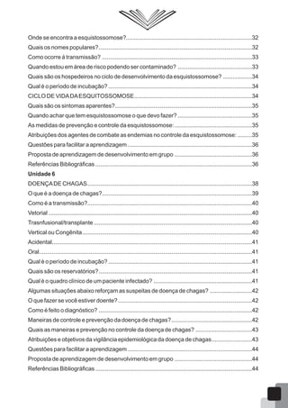 Onde se encontra a esquistossomose?..............................................................................32
Quais os nomes populares?...............................................................................................32
Como ocorre á transmissão? .............................................................................................33
Quando estou em área de risco podendo ser contaminado? ..............................................33
Quais são os hospedeiros no ciclo de desenvolvimento da esquistossomose? ..................34
Qual é o período de incubação? .........................................................................................34
CICLO DE VIDADAESQUITOSSOMOSE.........................................................................34
Quais são os sintomas aparentes?.....................................................................................35
Quando achar que tem esquistossomose o que devo fazer? ..............................................35
As medidas de prevenção e controle da esquistossomose:................................................35
Atribuições dos agentes de combate as endemias no controle da esquistossomose: .........35
Questões para facilitar a aprendizagem .............................................................................36
Proposta de aprendizagem de desenvolvimento em grupo ................................................36
Referências Bibliográficas .................................................................................................36
Unidade 6
DOENÇADE CHAGAS......................................................................................................38
O que é a doença de chagas?.............................................................................................39
Como é a transmissão?......................................................................................................40
Vetorial ..............................................................................................................................40
Trasnfusional/transplante ..................................................................................................40
Vertical ou Congênita.........................................................................................................40
Acidental............................................................................................................................41
Oral....................................................................................................................................41
Qual é o período de incubação? .........................................................................................41
Quais são os reservatórios?...............................................................................................41
Qual é o quadro clínico de um paciente infectado? .............................................................41
Algumas situações abaixo reforçam as suspeitas de doença de chagas? ..........................42
O que fazer se você estiver doente?...................................................................................42
Como é feito o diagnóstico? ...............................................................................................42
Maneiras de controle e prevenção da doença de chagas?..................................................42
Quais as maneiras e prevenção no controle da doença de chagas? ...................................43
Atribuições e objetivos da vigilância epidemiológica da doença de chagas.........................43
Questões para facilitar a aprendizagem .............................................................................44
Proposta de aprendizagem de desenvolvimento em grupo ................................................44
Referências Bibliográficas .................................................................................................44
 