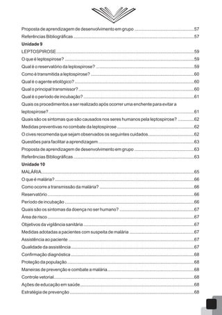 Proposta de aprendizagem de desenvolvimento em grupo ................................................57
Referências Bibliográficas .................................................................................................57
Unidade 9
LEPTOSPIROSE...............................................................................................................59
O que é leptospirose? ........................................................................................................59
Qual é o reservatório da leptospirose? ...............................................................................59
Como é transmitida a leptospirose? ...................................................................................60
Qual é o agente etiológico? ................................................................................................60
Qual o principal transmissor?.............................................................................................60
Qual é o período de incubação? .........................................................................................61
Quais os procedimentos a ser realizado após ocorrer uma enchente para evitar a
leptospirose?.....................................................................................................................61
Quais são os sintomas que são causados nos seres humanos pela leptospirose? .............62
Medidas preventivas no combate da leptospirose ..............................................................62
O cives recomenda que sejam observados os seguintes cuidados.....................................62
Questões para facilitar a aprendizagem .............................................................................63
Proposta de aprendizagem de desenvolvimento em grupo ................................................63
Referências Bibliográficas .................................................................................................63
Unidade 10
MALÁRIA...........................................................................................................................65
O que é malária?................................................................................................................66
Como ocorre a transmissão da malária? ............................................................................66
Reservatório......................................................................................................................66
Período de incubação ........................................................................................................66
Quais são os sintomas da doença no ser humano? ............................................................67
Área de risco......................................................................................................................67
Objetivos da vigilância sanitária .........................................................................................67
Medidas adotadas a pacientes com suspeita de malária ....................................................67
Assistência ao paciente .....................................................................................................67
Qualidade da assistência...................................................................................................67
Confirmação diagnóstica ...................................................................................................68
Proteção da população ......................................................................................................68
Maneiras de prevenção e combate a malária......................................................................68
Controle vetorial.................................................................................................................68
Ações de educação em saúde............................................................................................68
Estratégia de prevenção ....................................................................................................68
 