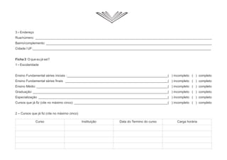 3 – Endereço
Rua/número: __________________________________________________________________________________________________
Bairro/complemento: ____________________________________________________________________________________________
Cidade / UF:___________________________________________________________________________________________________
Ficha 3: O que eu já sei?
1 – Escolaridade
Ensino Fundamental séries iniciais :________________________________________________________( ) incompleto ( ) completo
Ensino Fundamental séries finais _________________________________________________________( ) incompleto ( ) completo
Ensino Médio: _________________________________________________________________________( ) incompleto ( ) completo
Graduação: ___________________________________________________________________________( ) incompleto ( ) completo
Especialização ________________________________________________________________________( ) incompleto ( ) completo
Cursos que já fiz (cite no máximo cinco) ____________________________________________________( ) incompleto ( ) completo
2 – Cursos que já fiz (cite no máximo cinco)
Curso Instituição Data do Termino do curso Carga horária
 