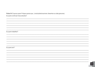 Ficha 14: O que eu quero? Hoje eu penso que...(você poderá escrever, desenhar ou colar gravuras).
Eu quero continuar meus estudos?
_____________________________________________________________________________________________________________
_____________________________________________________________________________________________________________
_____________________________________________________________________________________________________________
_____________________________________________________________________________________________________________
_____________________________________________________________________________________________________________
_____________________________________________________________________________________________________________
Eu quero trabalhar?
_____________________________________________________________________________________________________________
_____________________________________________________________________________________________________________
_____________________________________________________________________________________________________________
_____________________________________________________________________________________________________________
_____________________________________________________________________________________________________________
_____________________________________________________________________________________________________________
Eu quero ser?
_____________________________________________________________________________________________________________
_____________________________________________________________________________________________________________
_____________________________________________________________________________________________________________
_____________________________________________________________________________________________________________
_____________________________________________________________________________________________________________
_____________________________________________________________________________________________________________
23
 