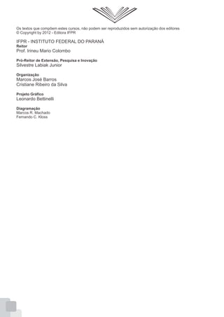 Os textos que compõem estes cursos, não podem ser reproduzidos sem autorização dos editores
© Copyright by 2012 - Editora IFPR
IFPR - INSTITUTO FEDERAL DO PARANÁ
Reitor
Prof. Irineu Mario Colombo
Pró-Reitor de Extensão, Pesquisa e Inovação
Silvestre Labiak Junior
Organização
Marcos José Barros
Cristiane Ribeiro da Silva
Projeto Gráfico
Leonardo Bettinelli
Diagramação
Marcos R. Machado
Fernando C. Kloss
 