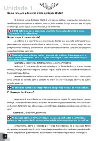 Unidade 1
Como funciona o Sistema Único de Saúde (SUS)?
O Sistema Único de Saúde (SUS) é um sistema público, organizado e orientado no
sentido do interesse coletivo, e todas as pessoas, independente de raça, crenças, cor, situação
de emprego, classe social, local de moradia, a ele têm direito.
O SUS determina que a saúde seja um direito humano fundamental e é uma
conquista do povo brasileiro.
Nossa o que é uma endemia?
A endemia é a ocorrência de determinada doença que acomete sistematicamente
populações em espaços característicos e determinados, no decorrer de um longo período
(temporalmente ilimitada), e que mantêm uma incidência relativamente constante, favorecendo
9
variações cíclicas e sazonais .
Observação para entender melhor: endemia são qualquer doença que ocorre
apenas em um determinado local ou região, não atingindo nem se espalhando para
outras comunidades.
Exemplo: É a ocorrência da febre amarela, comum naAmazônia.
A dengue é outro exemplo porque os registros de focos da doença em um espaço
limitado, ou seja, ela não se espalha por toda região, ocorre onde há incidência do mosquito
transmissores da doença.
As endemias ocorrem de varias maneiras sua transmissão, podendo ser contaminação
direta através de contato com o parasita no meio, ou por veiculação através de outros
organismos vivos.
9
As endemias humanas são responsáveis pela perda potencial de vida saudável .
Então o que é epidemia?
A epidemia é a ocorrência em uma comunidade ou região, de casos de uma mesma
doença, ultrapassando a incidência esperada.As epidemias presentes desde o inicio da historia
do homem, fenômeno que atinge grupos de indivíduos provocando alterações no modo de
1
vida .
Exemplos: Gripe aviária, poliomielite
As doenças possuem formas variadas, e os casos notificados e confirmados
podem ser provocados tanto por uma enfermidade antiga quanto por um novo vírus.
Antigamente, como é relatado por vários historiadores, as populações foram
devastadas por grande ocorrência de epidemias provocando muitas mortes em grande escala.
Porém as epidemias que ocorrem na atualidade são realizadas campanhas de prevenção e
8
 