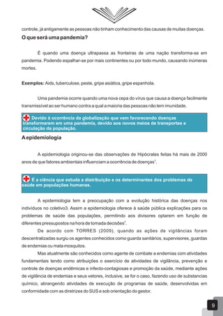 controle, já antigamente as pessoas não tinham conhecimento das causas de muitas doenças.
O que será uma pandemia?
É quando uma doença ultrapassa as fronteiras de uma nação transforma-se em
pandemia. Podendo espalhar-se por mais continentes ou por todo mundo, causando inúmeras
mortes.
Exemplos: Aids, tuberculose, peste, gripe asiática, gripe espanhola.
Uma pandemia ocorre quando uma nova cepa do vírus que causa a doença facilmente
transmissível ao ser humano contra a qual a maioria das pessoas não tem imunidade.
Devido à ocorrência da globalização que vem favorecendo doenças
transformarem em uma pandemia, devido aos novos meios de transportes e
circulação da população.
Aepidemiologia
A epidemiologia originou-se das observações de Hipócrates feitas há mais de 2000
3
anos de que fatores ambientais influenciam a ocorrência de doenças .
É a ciência que estuda a distribuição e os determinantes dos problemas de
saúde em populações humanas.
A epidemiologia tem a preocupação com a evolução histórica das doenças nos
indivíduos no coletivo3. Assim a epidemiologia oferece à saúde pública explicações para os
problemas de saúde das populações, permitindo aos divisores optarem em função de
5
diferentes pressupostos na hora de tomada decisões .
De acordo com TORRES (2009), quando as ações de vigilâncias foram
descentralizadas surgiu os agentes conhecidos como guarda sanitários, supervisores, guardas
de endemias ou mata mosquitos.
Mas atualmente são conhecidos como agente de combate a endemias com atividades
fundamentais tendo como atribuições o exercício de atividades de vigilância, prevenção e
controle de doenças endêmicas e infecto-contagiosas e promoção da saúde, mediante ações
de vigilância de endemias e seus vetores, inclusive, se for o caso, fazendo uso de substancias
químico, abrangendo atividades de execução de programas de saúde, desenvolvidas em
conformidade com as diretrizes do SUS e sob orientação do gestor.
9
 