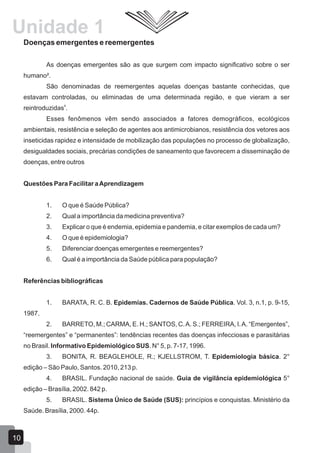 Doenças emergentes e reemergentes
As doenças emergentes são as que surgem com impacto significativo sobre o ser
humano².
São denominadas de reemergentes aquelas doenças bastante conhecidas, que
estavam controladas, ou eliminadas de uma determinada região, e que vieram a ser
4
reintroduzidas .
Esses fenômenos vêm sendo associados a fatores demográficos, ecológicos
ambientais, resistência e seleção de agentes aos antimicrobianos, resistência dos vetores aos
inseticidas rapidez e intensidade de mobilização das populações no processo de globalização,
desigualdades sociais, precárias condições de saneamento que favorecem a disseminação de
doenças, entre outros
Questões Para Facilitar aAprendizagem
1. O que é Saúde Pública?
2. Qual a importância da medicina preventiva?
3. Explicar o que é endemia, epidemia e pandemia, e citar exemplos de cada um?
4. O que é epidemiologia?
5. Diferenciar doenças emergentes e reemergentes?
6. Qual é a importância da Saúde pública para população?
Referências bibliográficas
1. BARATA, R. C. B. Epidemias. Cadernos de Saúde Pública. Vol. 3, n.1, p. 9-15,
1987.
2. BARRETO, M.; CARMA, E. H.; SANTOS, C.A. S.; FERREIRA, I.A. “Emergentes”,
“reemergentes” e “permanentes”: tendências recentes das doenças infecciosas e parasitárias
no Brasil. Informativo Epidemiológico SUS. N° 5, p. 7-17, 1996.
3. BONITA, R. BEAGLEHOLE, R.; KJELLSTROM, T. Epidemiologia básica. 2°
edição – São Paulo, Santos. 2010, 213 p.
4. BRASIL. Fundação nacional de saúde. Guia de vigilância epidemiológica 5°
edição – Brasília, 2002. 842 p.
5. BRASIL. Sistema Único de Saúde (SUS): princípios e conquistas. Ministério da
Saúde. Brasília, 2000. 44p.
10
Unidade 1
 
