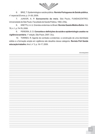 Anotações
6. BRIZ, T. Epidemiologia e saúde pública. Revista Portuguesa de Saúde pública,
n° especial 25 anos, p. 31-50, 2009.
7. JUNIOR, A. P. Saneamento do meio. São Paulo, FUNDACENTRO;
Universidade de São Paulo. Faculdade de Saúde Pública, 1982, 235p.
8. KRETTLI,A. U. Grandes endemias no Brasil. Revista Gazeta Médica Bahia. Vol.
78, n.1, p. 74-78, 2008.
9. PEREIRA, S. D. Conceitos e definições da saúde e epidemiologia usados na
vigilância sanitária. 1° edição, São Paulo, 2007. 33 p.
10. TORRES, R. Agente de combate a endemias: a construção de uma identidade
sólida e a formação ampla em vigilância são desafios dessa categoria. Revista Poli Saúde
educação trabalho.Ano I, n° 3, p. 16-17, 2009.
11
 