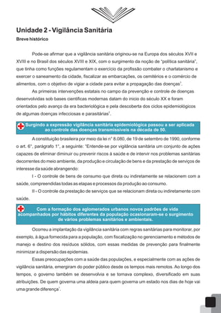 Unidade 2 - Vigilância Sanitária
Breve histórico
Pode-se afirmar que a vigilância sanitária originou-se na Europa dos séculos XVII e
XVIII e no Brasil dos séculos XVIII e XIX, com o surgimento da noção de “política sanitária”,
que tinha como funções regulamentam o exercício da profissão combater o charlatanismo e
exercer o saneamento da cidade, fiscalizar as embarcações, os cemitérios e o comércio de
3
alimentos, com o objetivo de vigiar a cidade para evitar a propagação das doenças .
As primeiras intervenções estatais no campo da prevenção e controle de doenças
desenvolvidas sob bases cientificas modernas datam do inicio do século XX e foram
orientados pelo avanço da era bacteriológica e pela descoberta dos ciclos epidemiológicos
2
de algumas doenças infecciosas e parasitárias .
Aconstituição brasileira por meio da lei n° 8.080, de 19 de setembro de 1990, conforme
o art. 6°, parágrafo 1°, a seguinte: “Entende-se por vigilância sanitária um conjunto de ações
capazes de eliminar diminuir ou prevenir riscos à saúde e de intervir nos problemas sanitárias
decorrentes do meio ambiente, da produção e circulação de bens e da prestação de serviços de
interesse da saúde abrangendo:
I - O controle de bens de consumo que direta ou indiretamente se relacionem com a
saúde, compreendidas todas as etapas e processos da produção ao consumo.
II - O controle da prestação de serviços que se relacionam direta ou indiretamente com
saúde.
Surgindo a expressão vigilância sanitária epidemiológica passou a ser aplicada
ao controle das doenças transmissíveis na década de 50.
Com a formação dos aglomerados urbanos novos padrões de vida
acompanhados por hábitos diferentes da população ocasionaram-se o surgimento
de vários problemas sanitários e ambientais.
Ocorreu a implantação da vigilância sanitária com regras sanitárias para monitorar, por
exemplo, à água fornecida para a população, com fiscalização no gerenciamento e métodos de
manejo e destino dos resíduos sólidos, com essas medidas de prevenção para finalmente
minimizar a dispersão das epidemias.
Essas preocupações com a saúde das populações, e especialmente com as ações de
vigilância sanitária, emergiram do poder público desde os tempos mais remotos. Ao longo dos
tempos, o governo também se desenvolvia e se tornava complexo, diversificado em suas
atribuições. De quem governa uma aldeia para quem governa um estado nos dias de hoje vai
1
uma grande diferença .
12
 