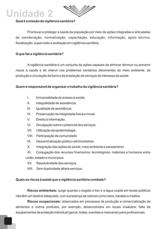 Qual é a missão da vigilância sanitária?
Promover e proteger a saúde da população por meio de ações integradas e articuladas
de coordenação, normatização, capacitação, educação, informação, apoio técnico,
fiscalização, supervisão e avaliação em vigilância sanitária.
O que faz a vigilância sanitária?
A vigilância sanitária é um conjunto de ações capazes de eliminar diminuir ou prevenir
riscos à saúde e de intervir nos problemas sanitários decorrentes do meio ambiente, da
produção e circulação de bens e da prestação de serviços de interesse da saúde.
Quem é responsável de organizar o trabalho da vigilância sanitária?
I. Universalidade de acesso à saúde.
II. Integralidade de assistência.
III. Igualdade de assistência.
IV. Preservação da integridade física e moral.
V. Direito à informação.
VI. Divulgação sobre o potencial dos serviços.
VII. Utilização da epidemiologia.
VIII. Participação da comunidade
IX. Descentralização político-administrativa.
X. Integração das ações de saúde, meio ambiente e saneamento
XI. Conjugação dos recursos financeiros, tecnológicos, materiais e humanos entre
união, estado e municípios.
XII. Resolutividade dos serviços.
XIII. Sem duplicidade alheia serviços.
Quais os riscos à saúde que a vigilância sanitária combate?
Riscos ambientais: surge quando o esgoto o lixo e a água usada em locais públicos
não têm um destino adequado, com a presença de vetores como ratos, baratas e insetos.
Riscos ocupacionais: observados em processos de produção e comercialização de
alimentos e outros produtos, por exemplo, desenvolvidos em locais insalubre; falta de
equipamentos de proteção individual (goros, botas, aventais e mascaras) para profissionais.
Unidade 2
13
 