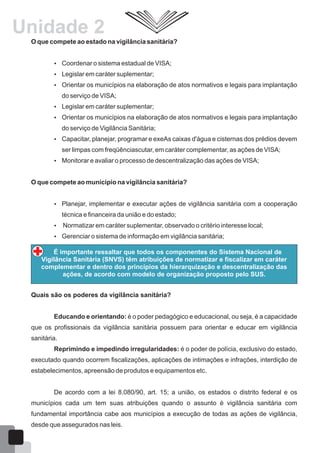 O que compete ao estado na vigilância sanitária?
 Coordenar o sistema estadual de VISA;
 Legislar em caráter suplementar;
 Orientar os municípios na elaboração de atos normativos e legais para implantação
do serviço de VISA;
 Legislar em caráter suplementar;
 Orientar os municípios na elaboração de atos normativos e legais para implantação
do serviço de Vigilância Sanitária;
 Capacitar, planejar, programar e exeAs caixas d'água e cisternas dos prédios devem
ser limpas com freqüênciascutar, em caráter complementar, as ações de VISA;
 Monitorar e avaliar o processo de descentralização das ações de VISA;
O que compete ao município na vigilância sanitária?
 Planejar, implementar e executar ações de vigilância sanitária com a cooperação
técnica e financeira da união e do estado;
 Normatizar em caráter suplementar, observado o critério interesse local;
 Gerenciar o sistema de informação em vigilância sanitária;
É importante ressaltar que todos os componentes do Sistema Nacional de
Vigilância Sanitária (SNVS) têm atribuições de normatizar e fiscalizar em caráter
complementar e dentro dos princípios da hierarquização e descentralização das
ações, de acordo com modelo de organização proposto pelo SUS.
Quais são os poderes da vigilância sanitária?
Educando e orientando: é o poder pedagógico e educacional, ou seja, é a capacidade
que os profissionais da vigilância sanitária possuem para orientar e educar em vigilância
sanitária.
Reprimindo e impedindo irregularidades: é o poder de polícia, exclusivo do estado,
executado quando ocorrem fiscalizações, aplicações de intimações e infrações, interdição de
estabelecimentos, apreensão de produtos e equipamentos etc.
De acordo com a lei 8.080/90, art. 15; a união, os estados o distrito federal e os
municípios cada um tem suas atribuições quando o assunto é vigilância sanitária com
fundamental importância cabe aos municípios a execução de todas as ações de vigilância,
desde que assegurados nas leis.
15
Unidade 2
 