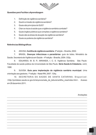 Questões para Facilitar aAprendizagem
1. Definição de vigilância sanitária?
2. Qual é a missão da vigilância sanitária?
3. Quais são princípios do SUS?
4. Citar os riscos à saúde que a vigilância sanitária combate?
5. Quais órgãos públicos que compões a vigilância sanitária?
6. Quais são as áreas de atuação da vigilância sanitária?
7. Quais os poderes da vigilância sanitária?
Referências Bibliográficas
6. ANVISA. Cartilha de vigilância sanitária. 2ª edição – Brasília, 2002.
7. BRASIL. Doenças infecciosas e parasitárias: guia de bolso. Ministério da
Saúde. Secretaria de Vigilância em Saúde – 4ª edição – Brasília, 2004. 332p.
8. EDUARDO, M. B. P.; MIRANDA, I. C. S. Vigilância Sanitária. São Paulo:
Faculdade de saúde pública da Universidade de São Paulo. Série Saúde & Cidadania, vol.8,
1998
9. SUVISA. Guia para implantação da vigilância sanitária municipal. Uma
orientação aos gestores. 1ª edição – Natal-RN, 2007. 124p.
10. SECRETARIA DA SAÚDE DE SANTA CATARINA. Disponível:
<http://portalses.saude.sc.gov.br/arquivos/sala_de_leitura/cartilha_visa/index.htm>. Acesso
em 28 dezembro 2011.
Anotações
16
 