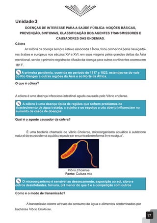 Unidade 3
DOENÇAS DE INTERESSE PARA A SAÚDE PÚBLICA: NOÇÕES BÁSICAS,
PREVENÇÃO, SINTOMAS, CLASSIFICAÇÃO DOS AGENTES TRANSMISSORES E
CAUSADORES DAS ENDEMIAS.
Cólera
AHistória da doença sempre esteve associada à Índia, ficou conhecida pelos navegado-
res árabes e europeus nos séculos XV e XVI, em suas viagens pelos grandes deltas da Ásia
meridional, sendo o primeiro registro de difusão da doença para outros continentes ocorreu em
2
1817 .
A primeira pandemia, ocorrida no período de 1817 a 1823, estendeu-se do vale
do Rio Ganges a outras regiões da Ásia e ao Norte da África.
O que é cólera?
A cólera é uma doença infecciosa intestinal aguda causada pelo Vibrio cholerae.
A cólera é uma doença típica de regiões que sofrem problemas de
abastecimento de água tratada; a sujeira e os esgotos a céu aberto influenciam no
1
aumento de casos de doenças
Qual é o agente causador da cólera?
É uma bactéria chamada de Vibrio Cholerae, microorganismo aquático é autóctone
2
natural do ecossistema aquático e pode ser encontrado em forma livre na água .
Vibrio Cholerae
Fonte: Cultura mix
O microorganismo é sensível ao dessecamento, exposição ao sol, cloro e
outros desinfetantes, fervura, pH menor do que 5 e à competição com outros
Como é o modo de transmissão?
A transmissão ocorre através do consumo de água e alimentos contaminados por
bactérias Vibrio Cholerae.
17
 